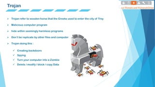 Trojan
 Trojan refer to wooden horse that the Greeks used to enter the city of Troy
 Malicious computer program
 hide within seemingly harmless programs
 Don’t be replicate by other files and computer
 Trojan doing this :
 Creating backdoors
 Spying
 Turn your computer into a Zombie
 Delete / modify / block / copy Data
 