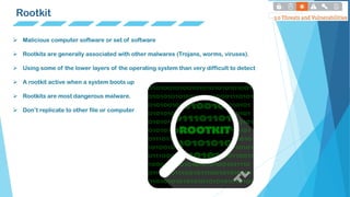 Rootkit
 Malicious computer software or set of software
 Rootkits are generally associated with other malwares (Trojans, worms, viruses).
 Using some of the lower layers of the operating system than very difficult to detect
 A rootkit active when a system boots up
 Rootkits are most dangerous malware.
 Don’t replicate to other file or computer
 