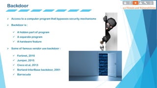 Backdoor
 Access to a computer program that bypasses security mechanisms
 Backdoor is :
 A hidden part of program
 A separate program
 A hardware feature
 Some of famous vendor use backdoor :
 Fortinet, 2016
 Juniper, 2015
 Cisco et al, 2013
 Borland InterBase backdoor, 2001
 Barracuda
 