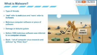 What is Malware?
 Type of threats
 “mal” refer to malicious and “ware’ refer to
Software
 Malicious computer software or piece of
software
 Damage or disturb system
 Before 1990 malicious software was referred
to as computer viruses
 Book : “art of computer virus research and
defense” by “Peter Szor”
 