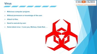 Virus
 Malicious computer program.
 Without permission or knowledge of the user.
 Attach to files.
 Need to execute by user.
 Some latest virus : I Love you, Melissa, Code Red, …
 