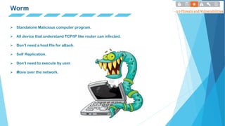Worm
 Standalone Malicious computer program.
 All device that understand TCP/IP like router can infected.
 Don’t need a host file for attach.
 Self Replication.
 Don’t need to execute by user.
 Move over the network.
 