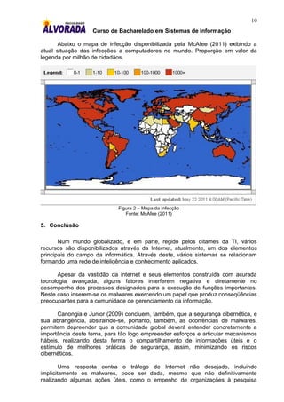 10
                   Curso de Bacharelado em Sistemas de Informação

       Abaixo o mapa de infecção disponibilizada pela McAfee (2011) exibindo a
atual situação das infecções a computadores no mundo. Proporção em valor da
legenda por milhão de cidadãos.




                            Figura 2 – Mapa da Infecção
                               Fonte: McAfee (2011)

5. Conclusão

       Num mundo globalizado, e em parte, regido pelos ditames da TI, vários
recursos são disponibilizados através da Internet, atualmente, um dos elementos
principais do campo da informática. Através deste, vários sistemas se relacionam
formando uma rede de inteligência e conhecimento aplicados.

       Apesar da vastidão da internet e seus elementos construída com acurada
tecnologia avançada, alguns fatores interferem negativa e diretamente no
desempenho dos processos designados para a execução de funções importantes.
Neste caso inserem-se os malwares exercendo um papel que produz conseqüências
preocupantes para a comunidade de gerenciamento da informação.

      Canongia e Junior (2009) concluem, também, que a segurança cibernética, e
sua abrangência, abstraindo-se, portanto, também, as ocorrências de malwares,
permitem depreender que a comunidade global deverá entender concretamente a
importância deste tema, para tão logo empreender esforços e articular mecanismos
hábeis, realizando desta forma o compartilhamento de informações úteis e o
estímulo de melhores práticas de segurança, assim, minimizando os riscos
cibernéticos.

        Uma resposta contra o tráfego de Internet não desejado, incluindo
implicitamente os malwares, pode ser dada, mesmo que não definitivamente
realizando algumas ações úteis, como o empenho de organizações à pesquisa
 