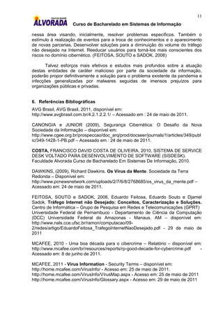 11
                    Curso de Bacharelado em Sistemas de Informação

nessa área visando, inicialmente, resolver problemas específicos. Também o
estímulo à realização de eventos para a troca de conhecimentos e o aparecimento
de novas parcerias. Desenvolver soluções para a diminuição do volume do tráfego
não desejado na Internet. Reeducar usuários para torná-los mais conscientes dos
riscos no domínio cibernético. (FEITOSA, SOUTO e SADOK, 2008)

       Talvez esforços mais efetivos e estudos mais profundos sobre a atuação
destas entidades de caráter malicioso por parte da sociedade da informação,
poderão propor definitivamente a solução para o problema existente da pandemia e
infecções generalizadas por malwares seguidas de imensos prejuízos para
organizações públicas e privadas.


6. Referências Bibliográficas
AVG Brasil, AVG Brasil, 2011, disponível em:
http://www.avgbrasil.com.br/4.2.1.2.2.1/ – Acessado em : 24 de maio de 2011.

CANONGIA e JUNIOR (2009), Segurança Cibernética: O Desafio da Nova
Sociedade da Informação – disponível em:
http://www.cgee.org.br/prospeccao/doc_arq/prod/docseer/journals/1/articles/349/publ
ic/349-1428-1-PB.pdf – Acessado em : 24 de maio de 2011.

COSTA, FRANCISCO DAVID COSTA DE OLIVEIRA, 2010, SISTEMA DE SERVICE
DESK VOLTADO PARA DESENVOLVIMENTO DE SOFTWARE (SISDESK).
Faculdade Alvorada Curso de Bacharelado Em Sistemas De Informação, 2010.

DAWKINS, (2009), Richard Dawkins. Os Vírus da Mente. Sociedade da Terra
Redonda – Disponível em:
http://www.pcnewsnetwork.com/uploads/2/7/6/8/2768685/os_virus_da_mente.pdf –
Acessado em: 24 de maio de 2011.

FEITOSA, SOUTO e SADOK, 2008, Eduardo Feitosa, Eduardo Souto e Djamel
Sadok. Tráfego Internet não Desejado: Conceitos, Caracterização e Soluções.
Centro de Informática – Grupo de Pesquisa em Redes e Telecomunicações (GPRT)
Universidade Federal de Pernambuco - Departamento de Ciência da Computação
(DCC) Universidade Federal do Amazonas - Manaus. AM – disponível em:
http://www.nals.cce.ufsc.br/ramon/computacao/09-
2/redes/artigo/EduardoFeitosa_TrafegoInternetNaoDesejado.pdf - 29 de maio de
2011

MCAFEE, 2010 - Uma boa década para o cibercrime – Relatório – disponível em:
http://www.mcafee.com/br/resources/reports/rp-good-decade-for-cybercrime.pdf -
Acessado em: 8 de junho de 2011.

MCAFEE, 2011 - Virus Information - Security Terms – disponível em:
http://home.mcafee.com/VirusInfo/ - Acesso em: 25 de maio de 2011.
http://home.mcafee.com/VirusInfo/VírusMap.aspx - Acesso em: 25 de maio de 2011
http://home.mcafee.com/VirusInfo/Glossary.aspx - Acesso em: 29 de maio de 2011
 