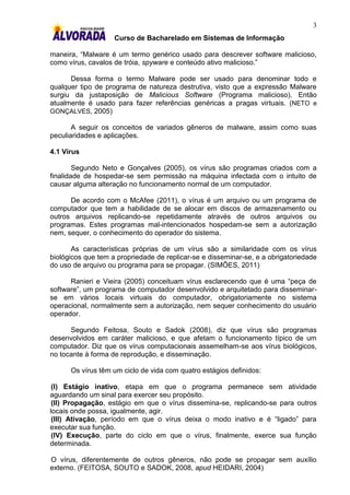 3
                    Curso de Bacharelado em Sistemas de Informação

maneira, “Malware é um termo genérico usado para descrever software malicioso,
como vírus, cavalos de tróia, spyware e conteúdo ativo malicioso.”

      Dessa forma o termo Malware pode ser usado para denominar todo e
qualquer tipo de programa de natureza destrutiva, visto que a expressão Malware
surgiu da justaposição de Malicious Software (Programa malicioso). Então
atualmente é usado para fazer referências genéricas a pragas virtuais. (NETO e
GONÇALVES, 2005)

       A seguir os conceitos de variados gêneros de malware, assim como suas
peculiaridades e aplicações.

4.1 Vírus

        Segundo Neto e Gonçalves (2005), os vírus são programas criados com a
finalidade de hospedar-se sem permissão na máquina infectada com o intuito de
causar alguma alteração no funcionamento normal de um computador.

      De acordo com o McAfee (2011), o vírus é um arquivo ou um programa de
computador que tem a habilidade de se alocar em discos de armazenamento ou
outros arquivos replicando-se repetidamente através de outros arquivos ou
programas. Estes programas mal-intencionados hospedam-se sem a autorização
nem, sequer, o conhecimento do operador do sistema.

       As características próprias de um vírus são a similaridade com os vírus
biológicos que tem a propriedade de replicar-se e disseminar-se, e a obrigatoriedade
do uso de arquivo ou programa para se propagar. (SIMÕES, 2011)

      Ranieri e Vieira (2005) conceituam vírus esclarecendo que é uma “peça de
software”, um programa de computador desenvolvido e arquitetado para disseminar-
se em vários locais virtuais do computador, obrigatoriamente no sistema
operacional, normalmente sem a autorização, nem sequer conhecimento do usuário
operador.

      Segundo Feitosa, Souto e Sadok (2008), diz que vírus são programas
desenvolvidos em caráter malicioso, e que afetam o funcionamento típico de um
computador. Diz que os vírus computacionais assemelham-se aos vírus biológicos,
no tocante à forma de reprodução, e disseminação.

      Os vírus têm um ciclo de vida com quatro estágios definidos:

 (I) Estágio inativo, etapa em que o programa permanece sem atividade
aguardando um sinal para exercer seu propósito.
 (II) Propagação, estágio em que o vírus dissemina-se, replicando-se para outros
locais onde possa, igualmente, agir.
 (III) Ativação, período em que o vírus deixa o modo inativo e é “ligado” para
executar sua função.
 (IV) Execução, parte do ciclo em que o vírus, finalmente, exerce sua função
determinada.

O vírus, diferentemente de outros gêneros, não pode se propagar sem auxílio
externo. (FEITOSA, SOUTO e SADOK, 2008, apud HEIDARI, 2004)
 