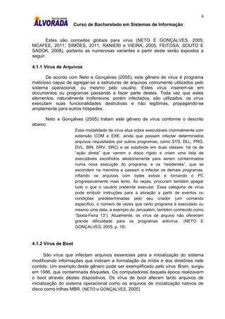 4
                      Curso de Bacharelado em Sistemas de Informação


       Estes são conceitos globais para vírus (NETO E GONÇALVES, 2005;
MCAFEE, 2011; SIMÕES, 2011; RANIERI e VIEIRA, 2005; FEITOSA, SOUTO E
SADOK, 2008), portanto as numerosas variantes a partir deste serão expostos a
seguir.

4.1.1 Vírus de Arquivos

       De acordo com Neto e Gonçalves (2005), este gênero de vírus é programa
malicioso capaz de agregar-se a estruturas de arquivos comumente utilizados pelo
sistema operacional, ou mesmo pelo usuário. Estes vírus inserem-se em
documentos ou programas passando a fazer parte destes. Toda vez que estes
elementos, naturalmente inofensivos, porém infectados, são utilizados, os vírus
executam suas funcionalidades destrutivas e não legítimas, propagando-se
amplamente para outros hóspedes.

      Neto e Gonçalves (2005) tratam este gênero de vírus conforme o descrito
abaixo:
                      Essa modalidade de vírus atua sobre executáveis (normalmente com
                      extensão COM e EXE, ainda que possam infectar determinados
                      arquivos requisitados por outros programas, como SYS, DLL, PRG,
                      DVL, BIN, DRV, SRC) e se subdivide em duas classes: há os de
                      “ação direta” que varrem o disco rígido e criam uma lista de
                      executáveis escolhidos aleatoriamente para serem contaminados
                      numa nova execução do programa; e os “residentes”, que se
                      escondem na memória e passam a infectar os demais programas,
                      inflando os arquivos com bytes extras e tornando o PC
                      progressivamente mais lento. Às vezes, procuram também apagar
                      tudo o que o usuário pretende executar. Essa categoria de vírus
                      pode embutir instruções para a ativação a partir de eventos ou
                      condições predeterminadas pelo seu criador (um comando
                      específico, o número de vezes que certo programa é executado ou
                      mesmo uma data, a exemplo do Jerusalém, também conhecido como
                      “Sexta-Feira 13”). Atualmente, os vírus de arquivo não oferecem
                      grande dificuldade para os programas antivírus. (NETO E
                      GONÇALVES, 2005, p. 16)



4.1.2 Vírus de Boot

       São vírus que infectam arquivos essenciais para a inicialização do sistema
modificando informações que indicam a formatação da mídia e dos diretórios nele
contido. Um exemplo deste gênero pode ser exemplificado pelo vírus Brain, surgiu
em 1986, que contaminada disquetes. Os computadores daquela época realizavam
o boot através destes dispositivos. Os vírus de boot alteram tanto arquivos de
inicialização do sistema operacional como os arquivos de inicialização nativos de
disco como trilhas MBR. (NETO e GONÇALVES, 2005)
 
