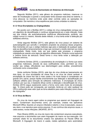 5
                    Curso de Bacharelado em Sistemas de Informação

      Segundo McAfee (2011), este gênero de programa malicioso, insere-se no
setor de inicialização e quando o computador tenta acessar essa área do sistema, o
vírus aloca-se na memória onde pode obter controle sobre as operações do
computador. Da memória o vírus espalha-se para outras unidades no sistema.

4.1.3 Vírus Encriptados ou Criptografados

     De acordo com o McAfee (2011) o código do vírus criptografado começa com
um algoritmo de decodificação e continua reorganizando-se a cada infecção. Cada
vez que infecta, ele automaticamente codifica-se diferentemente, portanto, seu
código nunca é o mesmo. Através deste método, o vírus tenta evitar a detecção por
softwares antivírus.

      Ainda segundo McAfee (2011), este gênero de vírus possui um sistema de
autocriptografia que camufla o verdadeiro propósito da presença desse programa.
Nos momentos em que o código malicioso age para a realização de qualquer ação,
este se decodifica temporariamente e logo que concluam a tarefa retornam ao modo
criptografado. Deste modo, toda vez que realiza este processo, o programa
criptografa-se usando uma regra de algoritmo diferenciada. Portanto nunca assumirá
a mesma forma de estrutura. Desta forma o vírus tenta evitar a detecção por
software antivírus.

      Conforme Simões (2010), a característica de encriptação é a forma que estes
programas maliciosos, através de seus codificadores virais, permitem ao vírus
ocultar seu código, dificultando sua desmontagem para análise, procedimento
conhecido como unassembled.

      Ainda conforme Simões (2010), este tipo de vírus divide-se basicamente em
dois tipos, os vírus encriptados de chave fixa e os vírus de chave variável. A
encriptação de chave fixa não é mais usada e há muito tempo é considerado um
grande erro usá-la, porque facilita enormemente sua detecção e decodificação por
software utilitário para remoção de softwares maliciosos. A encriptação de chave
variável, por sua vez, é bastante eficaz contra a detecção e decodificação do vírus.
Simões (2010) segue explanando sobre a forma como este modo de encriptação
age. “A chave pode ser conseguida, por exemplo, lendo-se um valor qualquer da
CPU e atribuindo esse valor (que se torna aleatório para cada infecção) como chave
de criptografia.”

4.1.4 Vírus de Macro

     Os vírus de macro agem sobre os programas que operam em linguagem de
macro. Contaminam documentos como, por exemplo, criados nos aplicativos
Microsoft Office. Quando um arquivo infectado é aberto o vírus é executado, causa o
seu dano, e se reproduz para outros arquivos. O uso contínuo dos arquivos causa, a
cada acesso, novas infecções. (MCAFEE, 2011)

     Para Oliveira (2005), os vírus de macro não contaminam arquivos executáveis,
mas arquivos e documentos que usam linguagem de macro na sua execução. Um
exemplo citado foi os documentos criados nos aplicativos do Pacote Office da
Microsoft. A linguagem de macro é usada, nestes aplicativos para automatizar
 