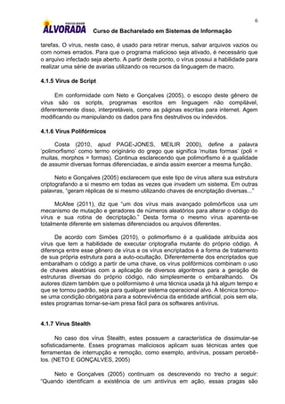 6
                      Curso de Bacharelado em Sistemas de Informação

tarefas. O vírus, neste caso, é usado para retirar menus, salvar arquivos vazios ou
com nomes errados. Para que o programa malicioso seja ativado, é necessário que
o arquivo infectado seja aberto. A partir deste ponto, o vírus possui a habilidade para
realizar uma série de avarias utilizando os recursos da linguagem de macro.

4.1.5 Vírus de Script

      Em conformidade com Neto e Gonçalves (2005), o escopo deste gênero de
vírus são os scripts, programas escritos em linguagem não compilável,
diferentemente disso, interpretáveis, como as páginas escritas para internet. Agem
modificando ou manipulando os dados para fins destrutivos ou indevidos.

4.1.6 Vírus Polifórmicos

      Costa (2010, apud PAGE-JONES, MEILIR 2000), define a palavra
„polimorfismo‟ como termo originário do grego que significa „muitas formas‟ (poli =
muitas, morphos = formas). Continua esclarecendo que polimorfismo é a qualidade
de assumir diversas formas diferenciadas, e ainda assim exercer a mesma função.

      Neto e Gonçalves (2005) esclarecem que este tipo de vírus altera sua estrutura
criptografando a si mesmo em todas as vezes que invadem um sistema. Em outras
palavras, “geram réplicas de si mesmo utilizando chaves de encriptação diversas...”

      McAfee (2011), diz que “um dos vírus mais avançado polimórficos usa um
mecanismo de mutação e geradores de números aleatórios para alterar o código do
vírus e sua rotina de decriptação.” Desta forma o mesmo vírus aparenta-se
totalmente diferente em sistemas diferenciados ou arquivos diferentes.

      De acordo com Simões (2010), o polimorfismo é a qualidade atribuída aos
vírus que tem a habilidade de executar criptografia mutante do próprio código. A
diferença entre esse gênero de vírus e os vírus encriptados é a forma de tratamento
de sua própria estrutura para a auto-ocultação. Diferentemente dos encriptados que
embaralham o código a partir de uma chave, os vírus polifórmicos combinam o uso
de chaves aleatórias com a aplicação de diversos algoritmos para a geração de
estruturas diversas do próprio código, não simplesmente o embaralhando. Os
autores dizem também que o poliformismo é uma técnica usada já há algum tempo e
que se tornou padrão, seja para qualquer sistema operacional alvo. A técnica tornou-
se uma condição obrigatória para a sobrevivência da entidade artificial, pois sem ela,
estes programas tornar-se-iam presa fácil para os softwares antivírus.


4.1.7 Vírus Stealth

      No caso dos vírus Stealth, estes possuem a característica de dissimular-se
sofisticadamente. Esses programas maliciosos aplicam suas técnicas antes que
ferramentas de interrupção e remoção, como exemplo, antivírus, possam percebê-
los. (NETO E GONÇALVES, 2005)

    Neto e Gonçalves (2005) continuam os descrevendo no trecho a seguir:
“Quando identificam a existência de um antivírus em ação, essas pragas são
 
