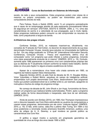 8
                    Curso de Bacharelado em Sistemas de Informação

exceto, da rede e seus computadores. Estes programas podem criar cópias de si
mesmos no próprio computador, ou podem ser transmitidos para outros
computadores através da rede.

       Para Feitosa, Souto e Sadok (2008), worm “é um programa autoreplicante
que é capaz de se autopropagar através da rede explorando principalmente falhas
de segurança em serviços” (FEITOSA, SOUTO E SADOK, 2008, p. 11). Uma das
características do worms é a velocidade de sua propagação, que é muito rápida.
Estes programas maliciosos podem consumir ou até comprometer os recursos da
rede, como prejudicando a largura da banda.

4.4 Históricos das pragas virtuais

       Conforme Simões, 2010, os malwares inseriram-se, oficialmente, nos
conceitos de TI através de Fred Cohen, no decorrer do desenvolvimento de sua tese
denominada Computer Viruses, durante seus estudos na Universidade da Califórnia
no Sul. Em seu artigo publicado na “IFIPsec 84” (International Information Security
Conference), Computer Viruses - Theory and experiments, definiu vírus de
computador como “um programa que pode infectar a outros programas, incluindo
uma cópia possivelmente evoluída de si mesmo” (SIMÕES, 2010, p. 19). Contudo,
somente após 1986 apareceram os primeiros vírus com características próprias das
que os ditames de TI atualmente indicam conforme se tratará neste trabalho. Dentre
estes os vírus para Apple II e alguns ensaios acadêmicos de Cohen.

       Apesar de a nomenclatura vírus haver sido criada somente em 1985, os
registros da história expõem fatos interessantes.
       Segundo Simões (2010), já pelo final da década de 50, H. Douglas Mcllroy,
Victor Vysonttsky e Robert Morris, estudioso do campo da inteligência artificial,
empenhados num projeto denominado Core Wars, desenvolveram dois programas
hostis que podiam autodesenvolver-se e conflitar entre si, por exemplo, apagando os
instruções e trechos do código do programa inimigo.

       No começo da década de 80, John Shock e Jon Hupp, funcionários da Xerox,
criaram um programa que realizava tarefas automatizadas. Porém, após o programa
realizar ações de forma descontrolada e inesperada, este teve de ser eliminado.
(SIMÕES, 2010)

      Ainda de acordo com Simões (2010), em 1983, Ken Thompson impressionava
com o discurso baseado nas Core Wars estimulando os usuários de computadores a
usarem esses programas, denominados por ele como “criaturas lógicas” (SIMÕES,
2010, p. 19). O fato, entre outros, valeu-lhe o prêmio Alan Turing. Em 1984 e nos
anos posteriores a renomada revista americana Scientific American, publicou uma
série de artigos de A. K. Dewney, a qual revelava ao grande público as
características dos Core War.

      O gráfico a seguir mostra o aumento em progressão geométrica da
quantidade de vírus ao longo dos anos desde 1990 a 2005.
 