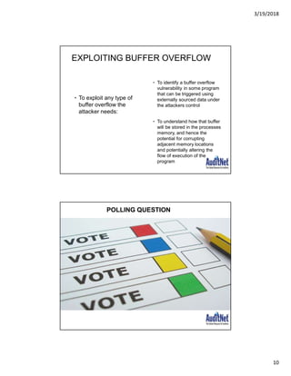 3/19/2018
10
EXPLOITING BUFFER OVERFLOW
• To exploit any type of
buffer overflow the
attacker needs:
• To identify a buffer overflow
vulnerability in some program
that can be triggered using
externally sourced data under
the attackers control
• To understand how that buffer
will be stored in the processes
memory, and hence the
potential for corrupting
adjacent memory locations
and potentially altering the
flow of execution of the
program
POLLING QUESTION
 