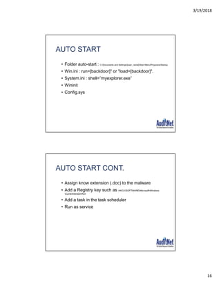 3/19/2018
16
AUTO START
• Folder auto-start : C:Documents and Settings[user_name]Start MenuProgramsStartup
• Win.ini : run=[backdoor]" or "load=[backdoor]".
• System.ini : shell=”myexplorer.exe”
• Wininit
• Config.sys
AUTO START CONT.
• Assign know extension (.doc) to the malware
• Add a Registry key such as HKCUSOFTWAREMicrosoftWindows
CurrentVersionRun
• Add a task in the task scheduler
• Run as service
 