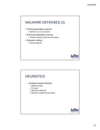 3/19/2018
22
MALWARE DEFENSES (3)
• The third generation scanner
• Identify a virus by its actions
• The fourth generation scanner
• Include a variety of anti-virus techniques
• Collection method
• Using honeypots
HEURISTICS
• Analyze program behavior
• Network access
• File open
• Attempt to delete file
• Attempt to modify the boot sector
 