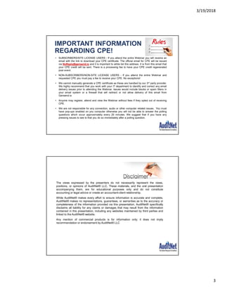 3/19/2018
3
IMPORTANT INFORMATION
REGARDING CPE!
• SUBSCRIBERS/SITE LICENSE USERS - If you attend the entire Webinar you will receive an
email with the link to download your CPE certificate. The official email for CPE will be issued
via NoReply@gensend.io and it is important to white list this address. It is from this email that
your CPE credit will be sent. There is a processing fee to have your CPE credit regenerated
post event.
• NON-SUBSCRIBERS/NON-SITE LICENSE USERS - If you attend the entire Webinar and
requested CPE you must pay a fee to receive your CPE. No exceptions!
• We cannot manually generate a CPE certificate as these are handled by our 3rd party provider.
We highly recommend that you work with your IT department to identify and correct any email
delivery issues prior to attending the Webinar. Issues would include blocks or spam filters in
your email system or a firewall that will redirect or not allow delivery of this email from
Gensend.io
• Anyone may register, attend and view the Webinar without fees if they opted out of receiving
CPE.
• We are not responsible for any connection, audio or other computer related issues. You must
have pop-ups enabled on you computer otherwise you will not be able to answer the polling
questions which occur approximately every 20 minutes. We suggest that if you have any
pressing issues to see to that you do so immediately after a polling question.
The views expressed by the presenters do not necessarily represent the views,
positions, or opinions of AuditNet® LLC. These materials, and the oral presentation
accompanying them, are for educational purposes only and do not constitute
accounting or legal advice or create an accountant-client relationship.
While AuditNet® makes every effort to ensure information is accurate and complete,
AuditNet® makes no representations, guarantees, or warranties as to the accuracy or
completeness of the information provided via this presentation. AuditNet® specifically
disclaims all liability for any claims or damages that may result from the information
contained in this presentation, including any websites maintained by third parties and
linked to the AuditNet® website.
Any mention of commercial products is for information only; it does not imply
recommendation or endorsement by AuditNet® LLC
 