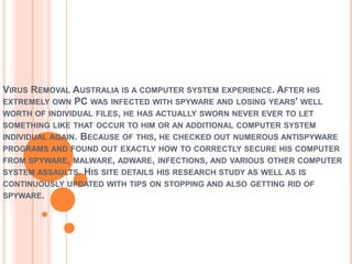VIRUS REMOVAL AUSTRALIA IS A COMPUTER SYSTEM EXPERIENCE. AFTER HIS
EXTREMELY OWN PC WAS INFECTED WITH SPYWARE AND LOSING YEARS' WELL
WORTH OF INDIVIDUAL FILES, HE HAS ACTUALLY SWORN NEVER EVER TO LET
SOMETHING LIKE THAT OCCUR TO HIM OR AN ADDITIONAL COMPUTER SYSTEM
INDIVIDUAL AGAIN. BECAUSE OF THIS, HE CHECKED OUT NUMEROUS ANTISPYWARE
PROGRAMS AND FOUND OUT EXACTLY HOW TO CORRECTLY SECURE HIS COMPUTER
FROM SPYWARE, MALWARE, ADWARE, INFECTIONS, AND VARIOUS OTHER COMPUTER
SYSTEM ASSAULTS. HIS SITE DETAILS HIS RESEARCH STUDY AS WELL AS IS
CONTINUOUSLY UPDATED WITH TIPS ON STOPPING AND ALSO GETTING RID OF
SPYWARE.
 
