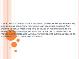 IT MIGHT ALSO ACCUMULATE YOUR INDIVIDUAL AS WELL AS SECRET INFORMATION,
SUCH AS E-MAIL ADDRESSES, PASSWORDS, AND BANK CARD NUMBERS. THE
SPYWARE PROGRAM PASSES THIS INFO BY MEANS OF YOUR WEB LINK TO ITS
WRITER. SPYWARE AUTHORS MAY MAKE USE OF THE COLLECTED DETAILS TO
PROVIDE UNREQUESTED WEB MATERIAL TO THE INFECTED SYSTEM AS WELL AS TO
ACCOMPLISH OTHER FRAUDULENT ACTIVITIES.
 