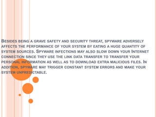 BESIDES BEING A GRAVE SAFETY AND SECURITY THREAT, SPYWARE ADVERSELY
AFFECTS THE PERFORMANCE OF YOUR SYSTEM BY EATING A HUGE QUANTITY OF
SYSTEM SOURCES. SPYWARE INFECTIONS MAY ALSO SLOW DOWN YOUR INTERNET
CONNECTION SINCE THEY USE THE LINK DATA TRANSFER TO TRANSFER YOUR
PERSONAL INFORMATION AS WELL AS TO DOWNLOAD EXTRA MALICIOUS FILES. IN
ADDITION, SPYWARE MAY TRIGGER CONSTANT SYSTEM ERRORS AND MAKE YOUR
SYSTEM UNPREDICTABLE.
 