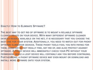 EXACTLY HOW TO ELIMINATE SPYWARE?
THE BEST WAY TO GET RID OF SPYWARE IS TO MOUNT A RELIABLE SPYWARE
CLEANER DEVICE ON YOUR DEVICE. WITH MANY DIFFERENT SPYWARE CLEANER
DEVICES READILY AVAILABLE ON THE NET, IT IS NECESSARY THAT YOU CHOOSE THE
BEST ONE FOR YOUR SYSTEM. ADDITIONALLY, YOU NEED TO WATCH OUT FOR PHONY
SPYWARE ELIMINATOR DEVICES. THESE PHONY TOOLS FOOL YOU INTO PAYING FOR
THEM, HOWEVER DO NOT REALLY FIND, GET RID OF, AND ALSO PROTECT AGAINST
SPYWARE. A PHONY DEVICE WILL IMMEDIATELY CHECK YOUR PC WITHOUT YOUR
PERMISSION, WHILE A LEGIT DEVICE WILL CERTAINLY ASK YOU BEFORE CONTINUING.
FURTHERMORE, A PHONY SPYWARE DEVICE MAY EVEN MOUNT OR DOWNLOAD AND
INSTALL MORE SPYWARE ONTO YOUR SYSTEM.
 