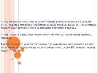 IT HAS TO SUPPLY REAL-TIME SECURITY VERSUS SPYWARE AS WELL AS VARIOUS
OTHER RELATED MALICIOUS PROGRAMS SUCH AS VIRUSES. SOME OF THE ADVANCED
DEVICES HAVE ACTUALLY BUILT IN ANTIVIRUS SOFTWARE PROGRAM.
IT MUST CREATE A RECOVER FACTOR PRIOR TO WAGING THE SPYWARE REMOVAL
PROCESS.
THE DEVICE HAS TO IMMEDIATELY DOWNLOAD AND INSTALL NEW UPDATES AS WELL
AS SPYWARE INTERPRETATIONS TO EFFICIENTLY SHIELD YOUR PC VERSUS THE MOST
RECENT THREATS.
 