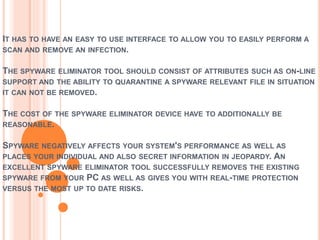 IT HAS TO HAVE AN EASY TO USE INTERFACE TO ALLOW YOU TO EASILY PERFORM A
SCAN AND REMOVE AN INFECTION.
THE SPYWARE ELIMINATOR TOOL SHOULD CONSIST OF ATTRIBUTES SUCH AS ON-LINE
SUPPORT AND THE ABILITY TO QUARANTINE A SPYWARE RELEVANT FILE IN SITUATION
IT CAN NOT BE REMOVED.
THE COST OF THE SPYWARE ELIMINATOR DEVICE HAVE TO ADDITIONALLY BE
REASONABLE.
SPYWARE NEGATIVELY AFFECTS YOUR SYSTEM'S PERFORMANCE AS WELL AS
PLACES YOUR INDIVIDUAL AND ALSO SECRET INFORMATION IN JEOPARDY. AN
EXCELLENT SPYWARE ELIMINATOR TOOL SUCCESSFULLY REMOVES THE EXISTING
SPYWARE FROM YOUR PC AS WELL AS GIVES YOU WITH REAL-TIME PROTECTION
VERSUS THE MOST UP TO DATE RISKS.
 