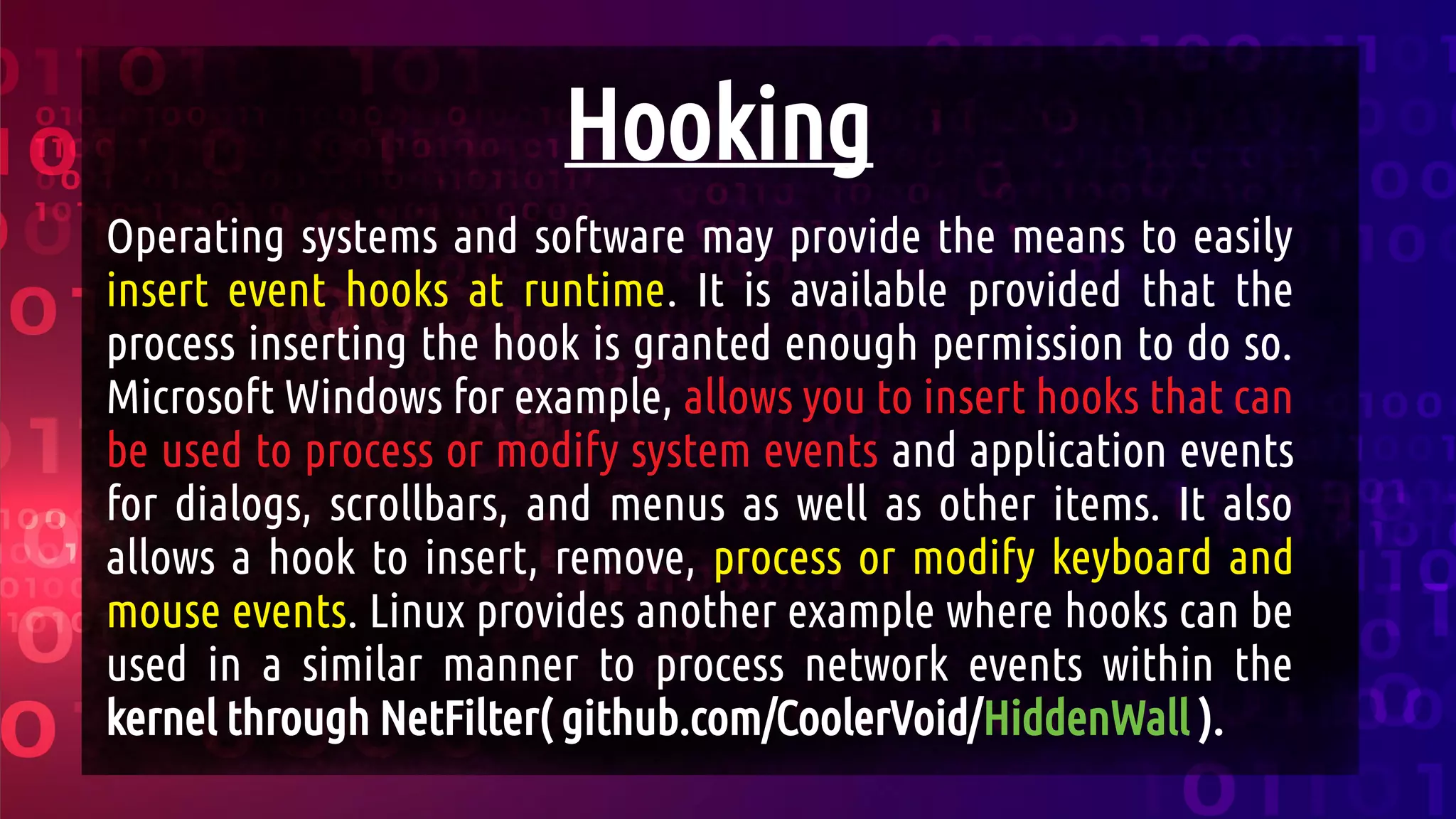 Hooking
Operating systems and software may provide the means to easily
insert event hooks at runtime. It is available provided that the
process inserting the hook is granted enough permission to do so.
Microsoft Windows for example, allows you to insert hooks that can
be used to process or modify system events and application events
for dialogs, scrollbars, and menus as well as other items. It also
allows a hook to insert, remove, process or modify keyboard and
mouse events. Linux provides another example where hooks can be
used in a similar manner to process network events within the
kernel through NetFilter( github.com/CoolerVoid/HiddenWall ).
 