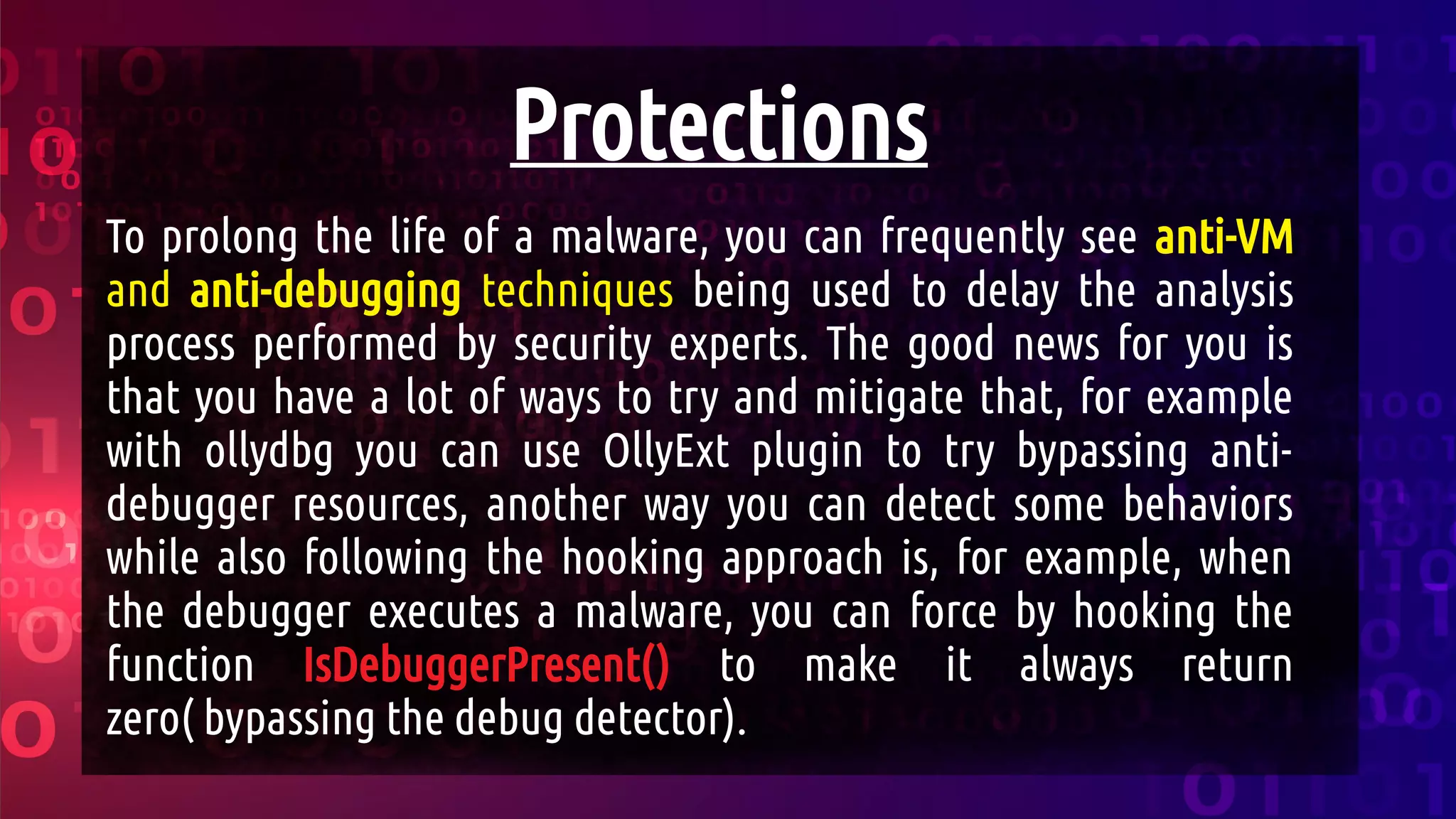 Protections
To prolong the life of a malware, you can frequently see anti-VM
and anti-debugging techniques being used to delay the analysis
process performed by security experts. The good news for you is
that you have a lot of ways to try and mitigate that, for example
with ollydbg you can use OllyExt plugin to try bypassing anti-
debugger resources, another way you can detect some behaviors
while also following the hooking approach is, for example, when
the debugger executes a malware, you can force by hooking the
function IsDebuggerPresent() to make it always return
zero( bypassing the debug detector).
 