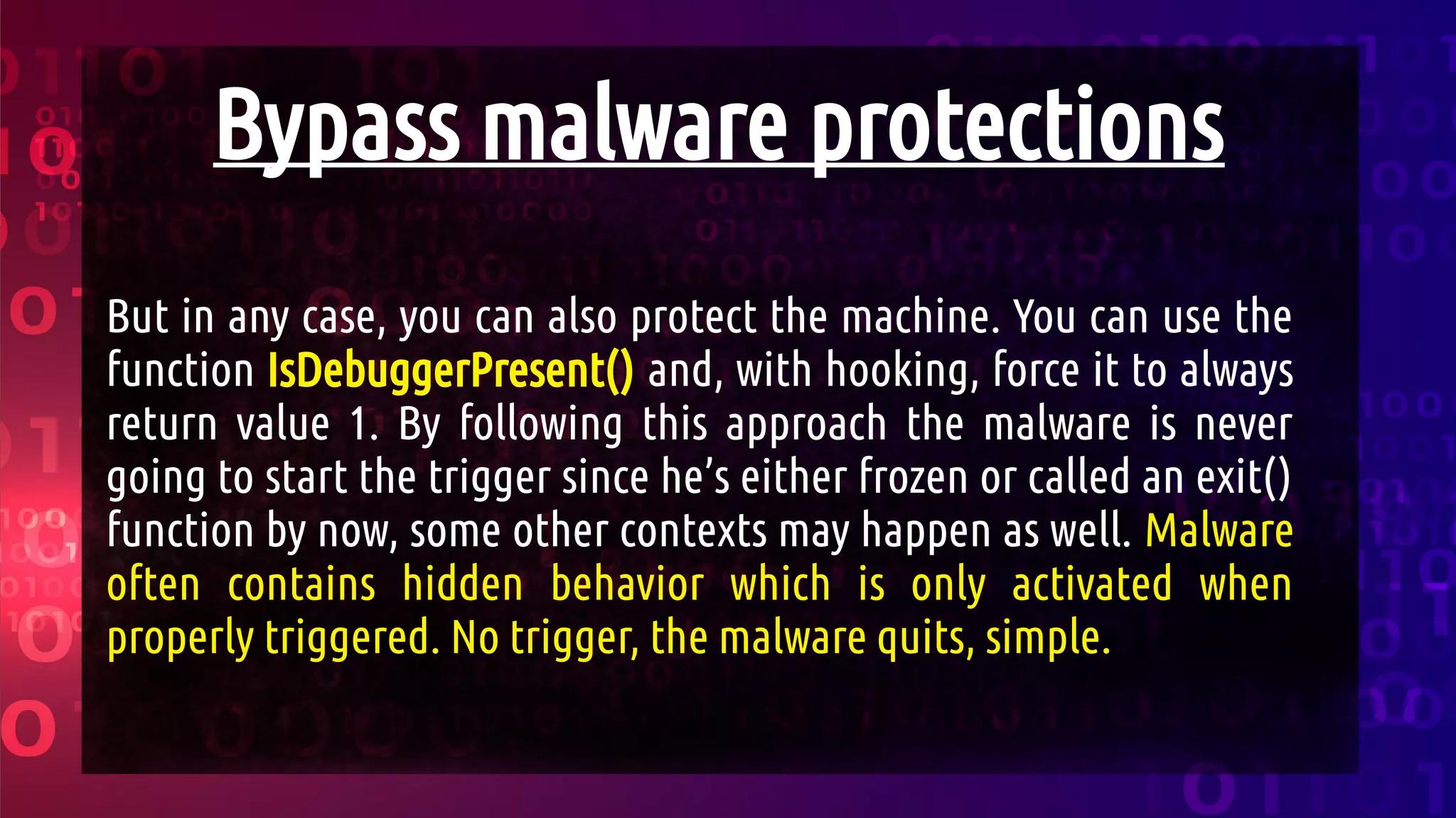 Bypass malware protections
But in any case, you can also protect the machine. You can use the
function IsDebuggerPresent() and, with hooking, force it to always
return value 1. By following this approach the malware is never
going to start the trigger since he’s either frozen or called an exit()
function by now, some other contexts may happen as well. Malware
often contains hidden behavior which is only activated when
properly triggered. No trigger, the malware quits, simple.
 