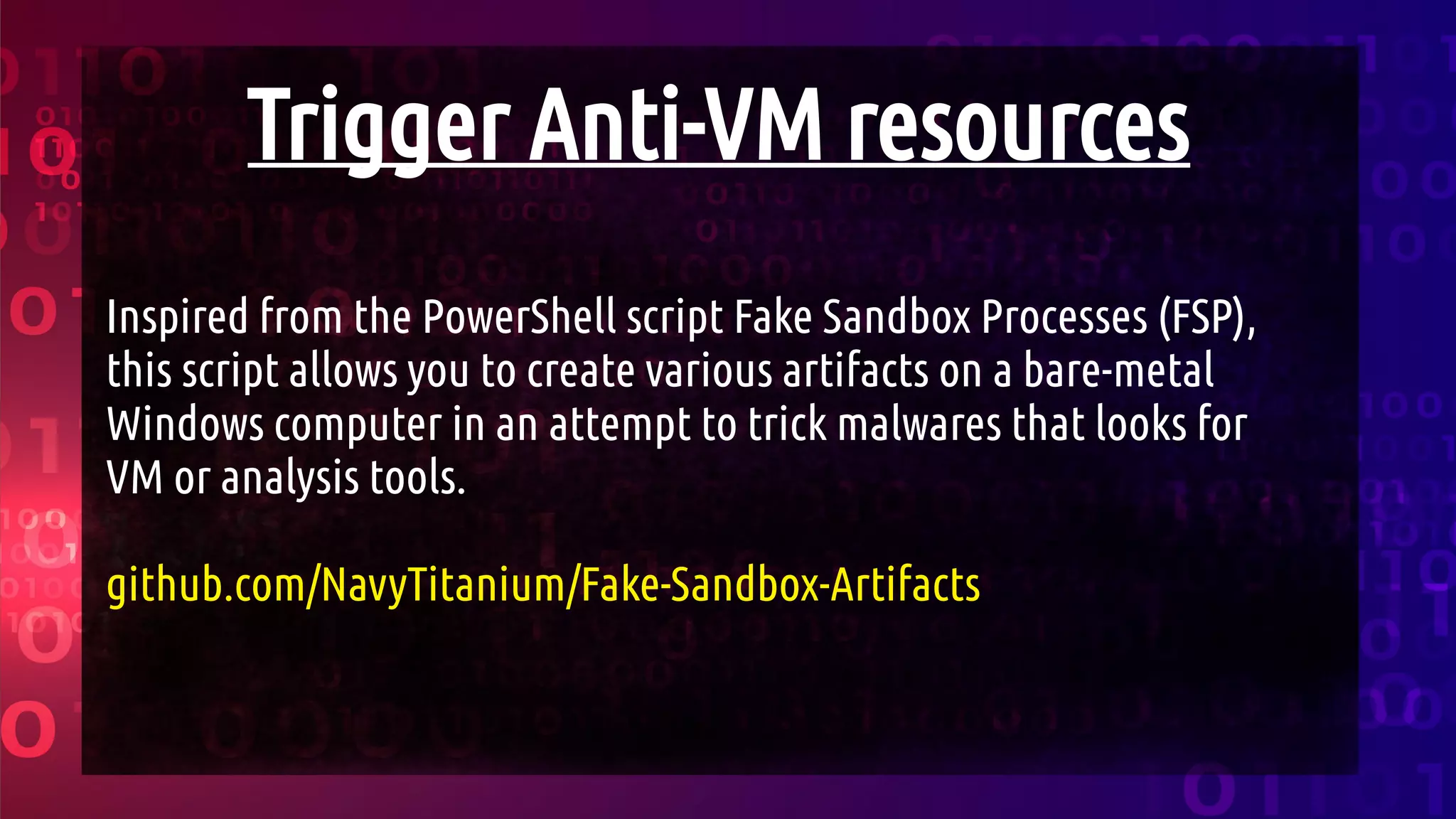 Trigger Anti-VM resources
Inspired from the PowerShell script Fake Sandbox Processes (FSP),
this script allows you to create various artifacts on a bare-metal
Windows computer in an attempt to trick malwares that looks for
VM or analysis tools.
github.com/NavyTitanium/Fake-Sandbox-Artifacts
 