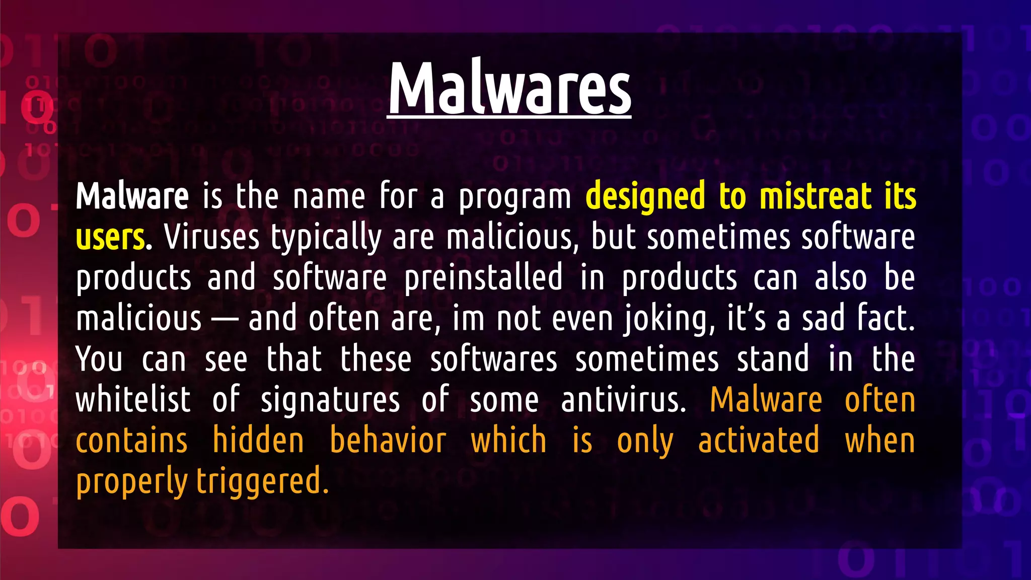 Malwares
Malware is the name for a program designed to mistreat its
users. Viruses typically are malicious, but sometimes software
products and software preinstalled in products can also be
malicious — and often are, im not even joking, it’s a sad fact.
You can see that these softwares sometimes stand in the
whitelist of signatures of some antivirus. Malware often
contains hidden behavior which is only activated when
properly triggered.
 