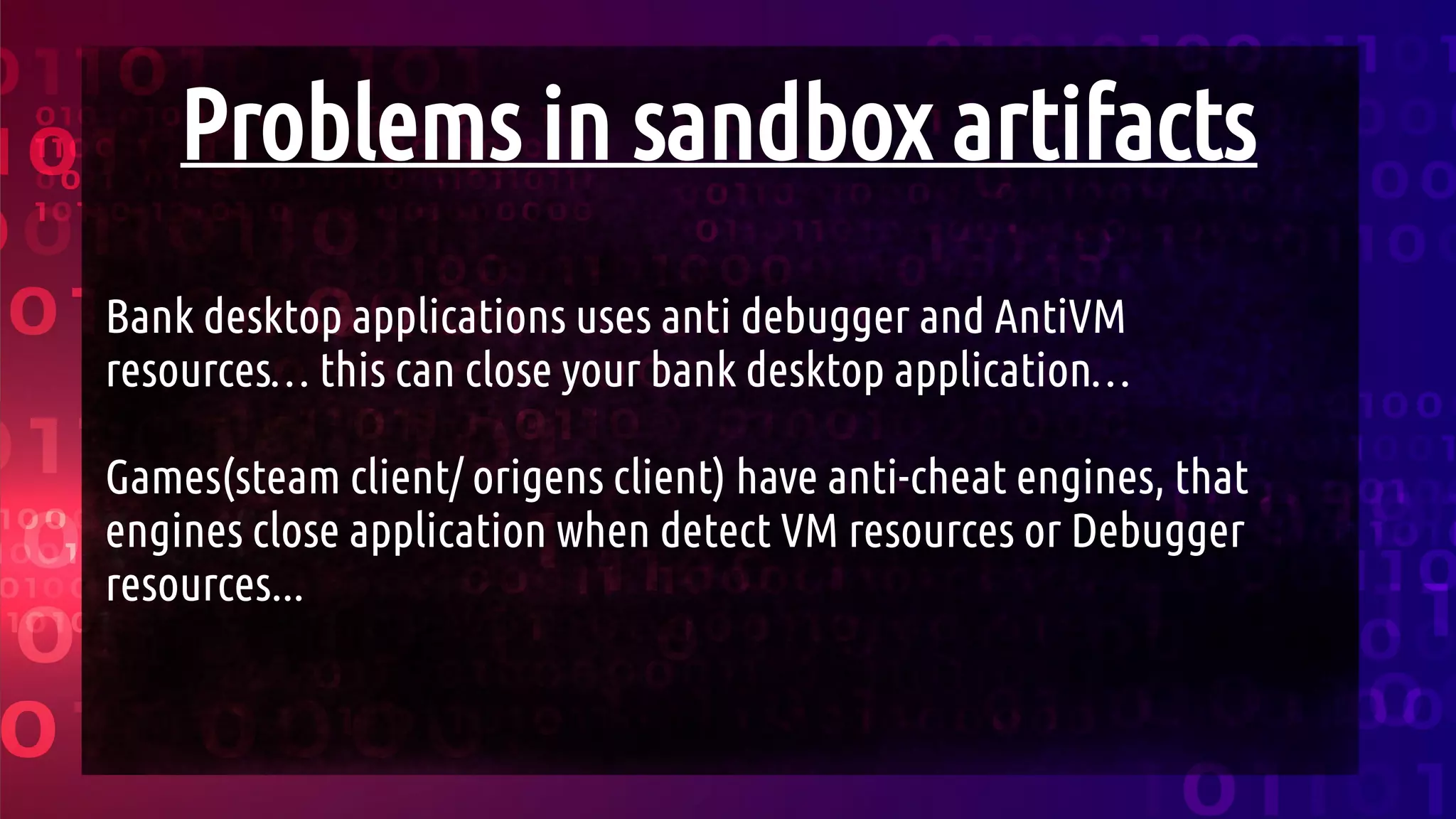 Problems in sandbox artifacts
Bank desktop applications uses anti debugger and AntiVM
resources… this can close your bank desktop application…
Games(steam client/ origens client) have anti-cheat engines, that
engines close application when detect VM resources or Debugger
resources...
 