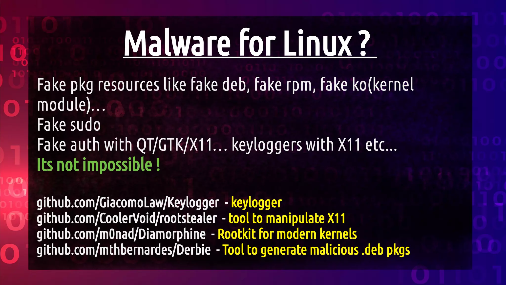 Malware for Linux ?
Fake pkg resources like fake deb, fake rpm, fake ko(kernel
module)…
Fake sudo
Fake auth with QT/GTK/X11… keyloggers with X11 etc...
Its not impossible !
github.com/GiacomoLaw/Keylogger - keylogger
github.com/CoolerVoid/rootstealer - tool to manipulate X11
github.com/m0nad/Diamorphine - Rootkit for modern kernels
github.com/mthbernardes/Derbie - Tool to generate malicious .deb pkgs
 
