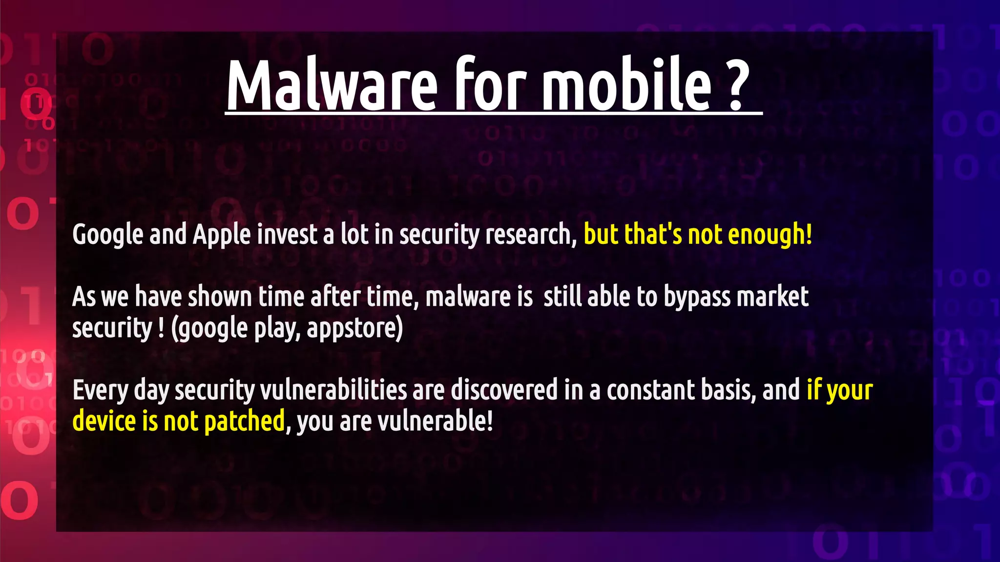 Malware for mobile ?
Google and Apple invest a lot in security research, but that's not enough!
As we have shown time after time, malware is still able to bypass market
security ! (google play, appstore)
Every day security vulnerabilities are discovered in a constant basis, and if your
device is not patched, you are vulnerable!
 