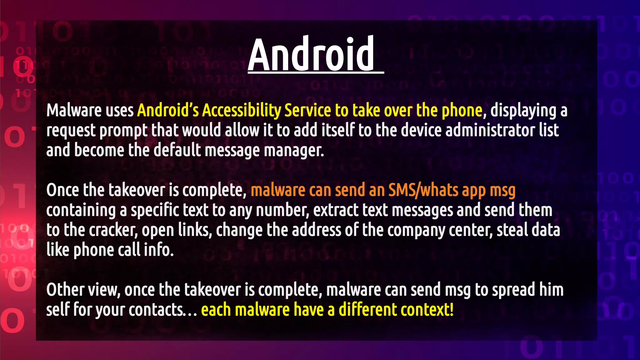 Android
Malware uses Android’s Accessibility Service to take over the phone, displaying a
request prompt that would allow it to add itself to the device administrator list
and become the default message manager.
Once the takeover is complete, malware can send an SMS/whats app msg
containing a specific text to any number, extract text messages and send them
to the cracker, open links, change the address of the company center, steal data
like phone call info.
Other view, once the takeover is complete, malware can send msg to spread him
self for your contacts… each malware have a different context!
 
