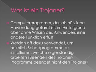 Was ist ein Trojaner?Computerprogramm, das als nützliche Anwendung getarnt ist, im Hintergrund aber ohne Wissen des Anwenders eine andere Funktion erfülltWerden oft dazu verwendet, um heimlich Schadprogramme zu installieren, welche eigenständig arbeiten (Beenden des Trojaner-Programms beendet nicht den Trojaner)