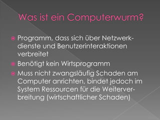 Was ist ein Computerwurm?Programm, dass sich über Netzwerk-dienste und Benutzerinteraktionen verbreitetBenötigt kein WirtsprogrammMuss nicht zwangsläufig Schaden am Computer anrichten, bindet jedoch im System Ressourcen für die Weiterver-breitung (wirtschaftlicher Schaden)