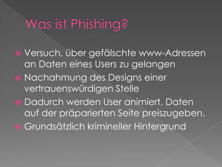 Was ist Phishing?Versuch, über gefälschte www-Adressen an Daten eines Users zu gelangenNachahmung des Designs einer vertrauenswürdigen StelleDadurch werden User animiert, Daten auf der präparierten Seite preiszugeben.Grundsätzlich krimineller Hintergrund
