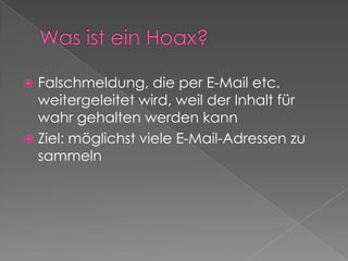 Was ist ein Hoax?Falschmeldung, die per E-Mail etc. weitergeleitet wird, weil der Inhalt für wahr gehalten werden kannZiel: möglichst viele E-Mail-Adressen zu sammeln
