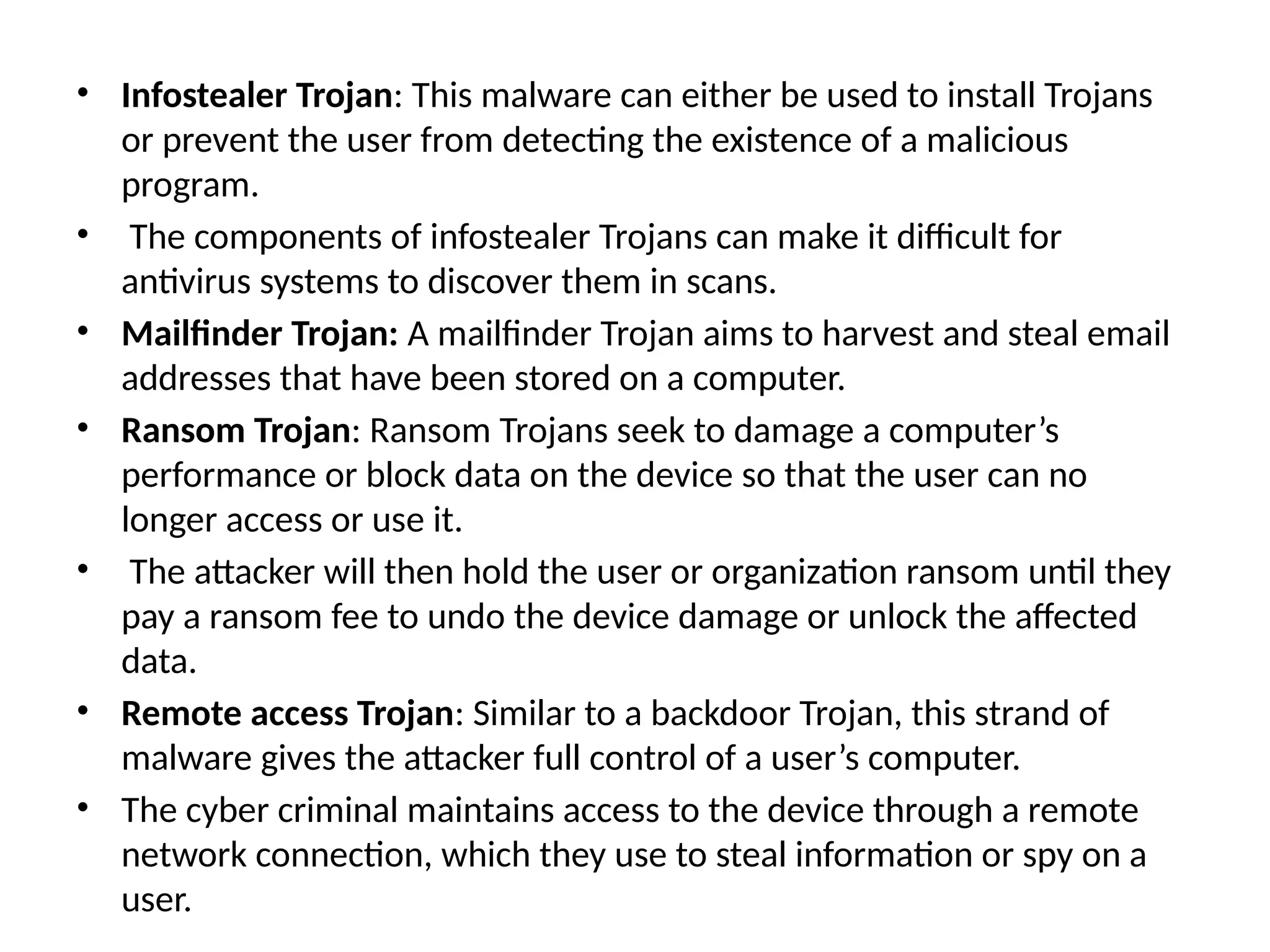 • Infostealer Trojan: This malware can either be used to install Trojans
or prevent the user from detecting the existence of a malicious
program.
• The components of infostealer Trojans can make it difficult for
antivirus systems to discover them in scans.
• Mailfinder Trojan: A mailfinder Trojan aims to harvest and steal email
addresses that have been stored on a computer.
• Ransom Trojan: Ransom Trojans seek to damage a computer’s
performance or block data on the device so that the user can no
longer access or use it.
• The attacker will then hold the user or organization ransom until they
pay a ransom fee to undo the device damage or unlock the affected
data.
• Remote access Trojan: Similar to a backdoor Trojan, this strand of
malware gives the attacker full control of a user’s computer.
• The cyber criminal maintains access to the device through a remote
network connection, which they use to steal information or spy on a
user.
 