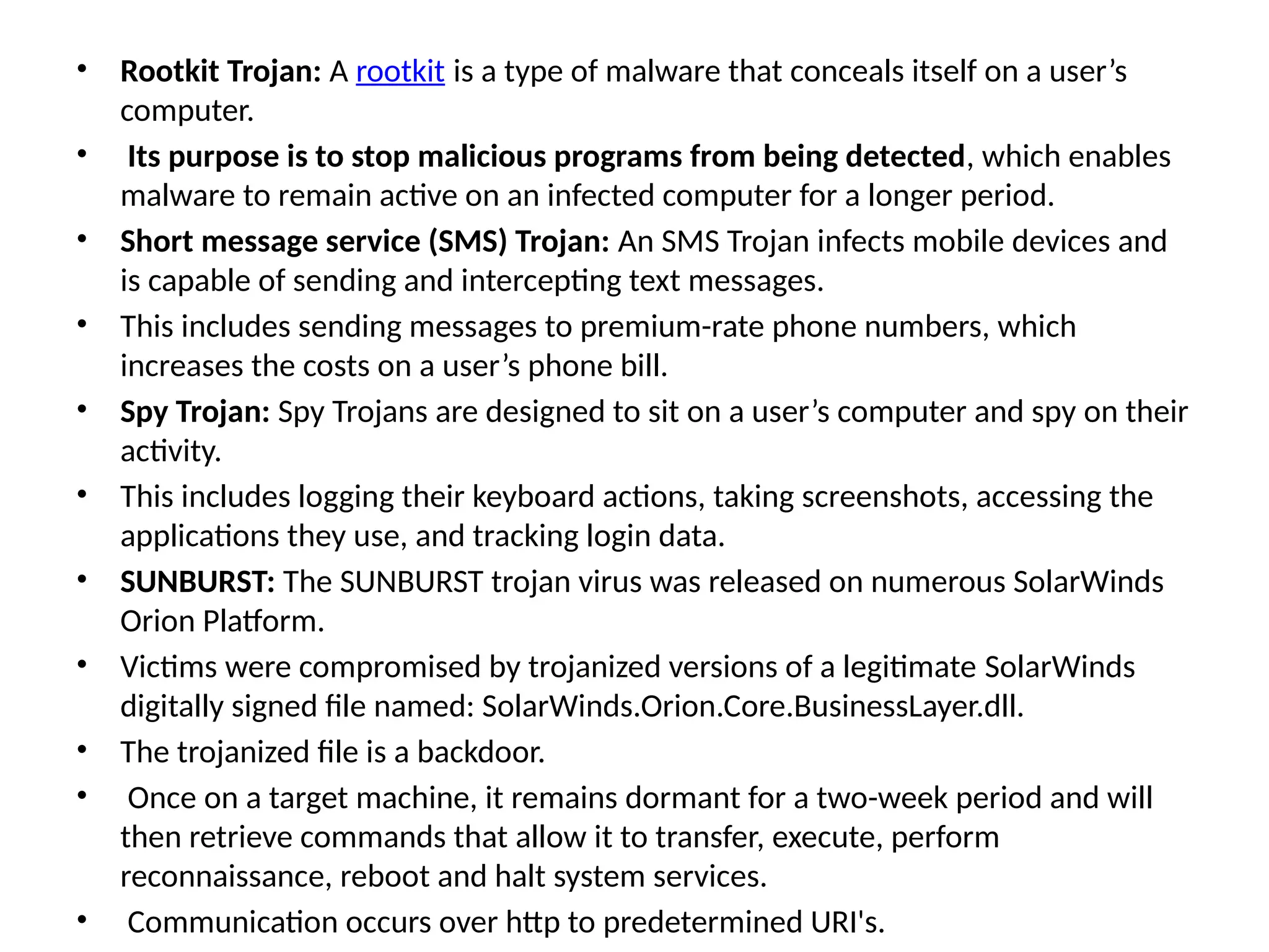 • Rootkit Trojan: A rootkit is a type of malware that conceals itself on a user’s
computer.
• Its purpose is to stop malicious programs from being detected, which enables
malware to remain active on an infected computer for a longer period.
• Short message service (SMS) Trojan: An SMS Trojan infects mobile devices and
is capable of sending and intercepting text messages.
• This includes sending messages to premium-rate phone numbers, which
increases the costs on a user’s phone bill.
• Spy Trojan: Spy Trojans are designed to sit on a user’s computer and spy on their
activity.
• This includes logging their keyboard actions, taking screenshots, accessing the
applications they use, and tracking login data.
• SUNBURST: The SUNBURST trojan virus was released on numerous SolarWinds
Orion Platform.
• Victims were compromised by trojanized versions of a legitimate SolarWinds
digitally signed file named: SolarWinds.Orion.Core.BusinessLayer.dll.
• The trojanized file is a backdoor.
• Once on a target machine, it remains dormant for a two-week period and will
then retrieve commands that allow it to transfer, execute, perform
reconnaissance, reboot and halt system services.
• Communication occurs over http to predetermined URI's.
 