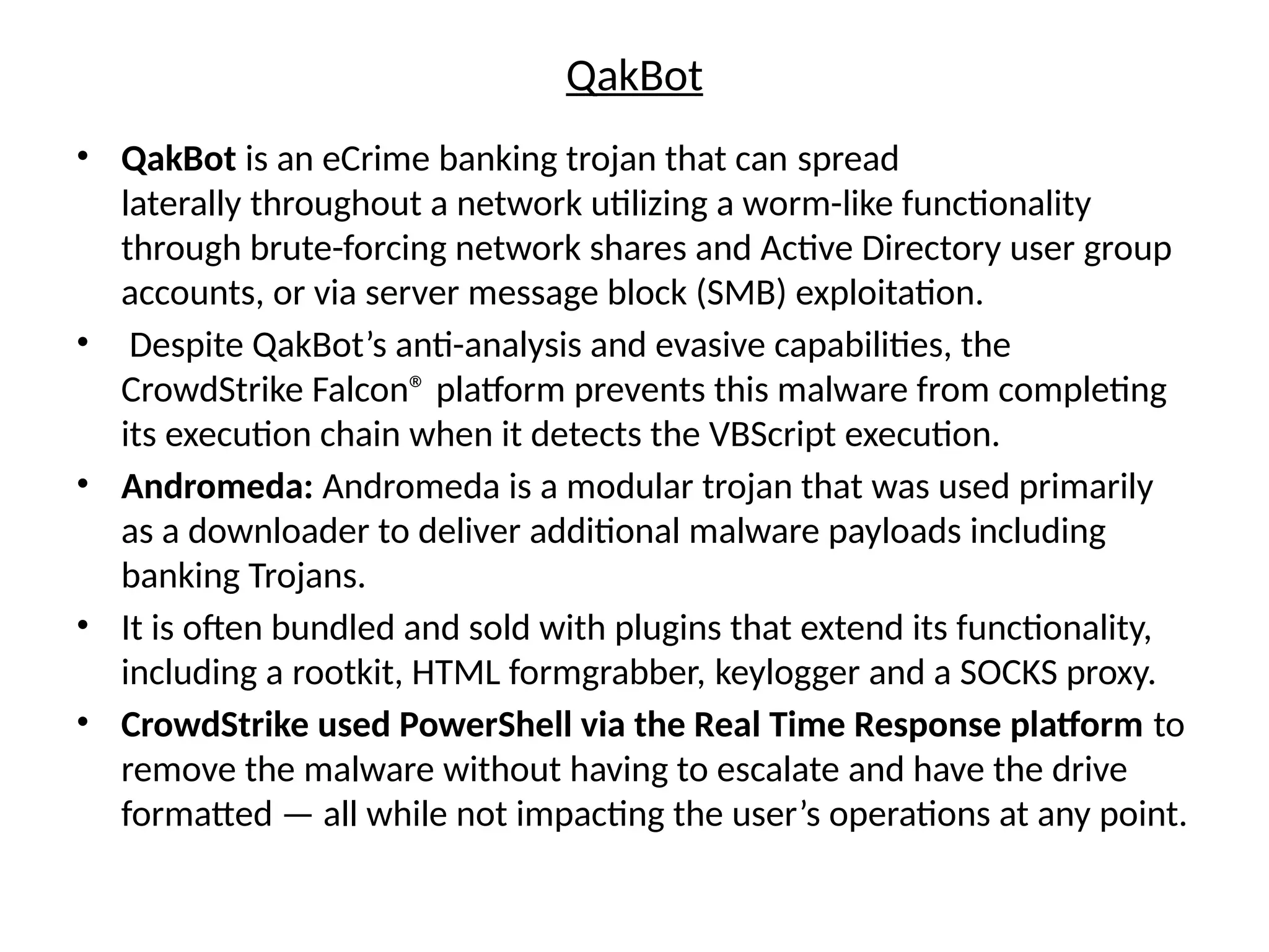 QakBot
• QakBot is an eCrime banking trojan that can spread
laterally throughout a network utilizing a worm-like functionality
through brute-forcing network shares and Active Directory user group
accounts, or via server message block (SMB) exploitation.
• Despite QakBot’s anti-analysis and evasive capabilities, the
CrowdStrike Falcon® platform prevents this malware from completing
its execution chain when it detects the VBScript execution.
• Andromeda: Andromeda is a modular trojan that was used primarily
as a downloader to deliver additional malware payloads including
banking Trojans.
• It is often bundled and sold with plugins that extend its functionality,
including a rootkit, HTML formgrabber, keylogger and a SOCKS proxy.
• CrowdStrike used PowerShell via the Real Time Response platform to
remove the malware without having to escalate and have the drive
formatted — all while not impacting the user’s operations at any point.
 