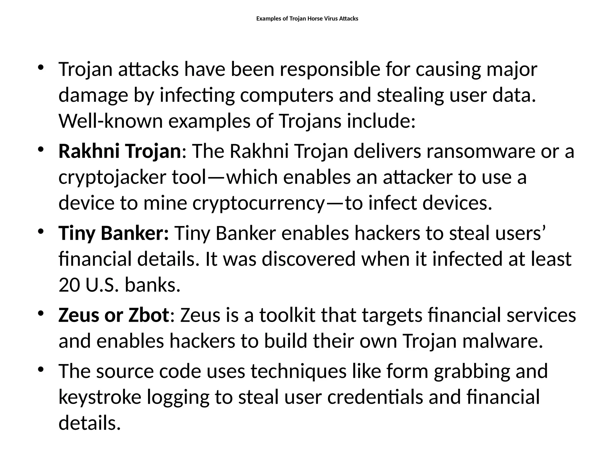 Examples of Trojan Horse Virus Attacks
• Trojan attacks have been responsible for causing major
damage by infecting computers and stealing user data.
Well-known examples of Trojans include:
• Rakhni Trojan: The Rakhni Trojan delivers ransomware or a
cryptojacker tool—which enables an attacker to use a
device to mine cryptocurrency—to infect devices.
• Tiny Banker: Tiny Banker enables hackers to steal users’
financial details. It was discovered when it infected at least
20 U.S. banks.
• Zeus or Zbot: Zeus is a toolkit that targets financial services
and enables hackers to build their own Trojan malware.
• The source code uses techniques like form grabbing and
keystroke logging to steal user credentials and financial
details.
 