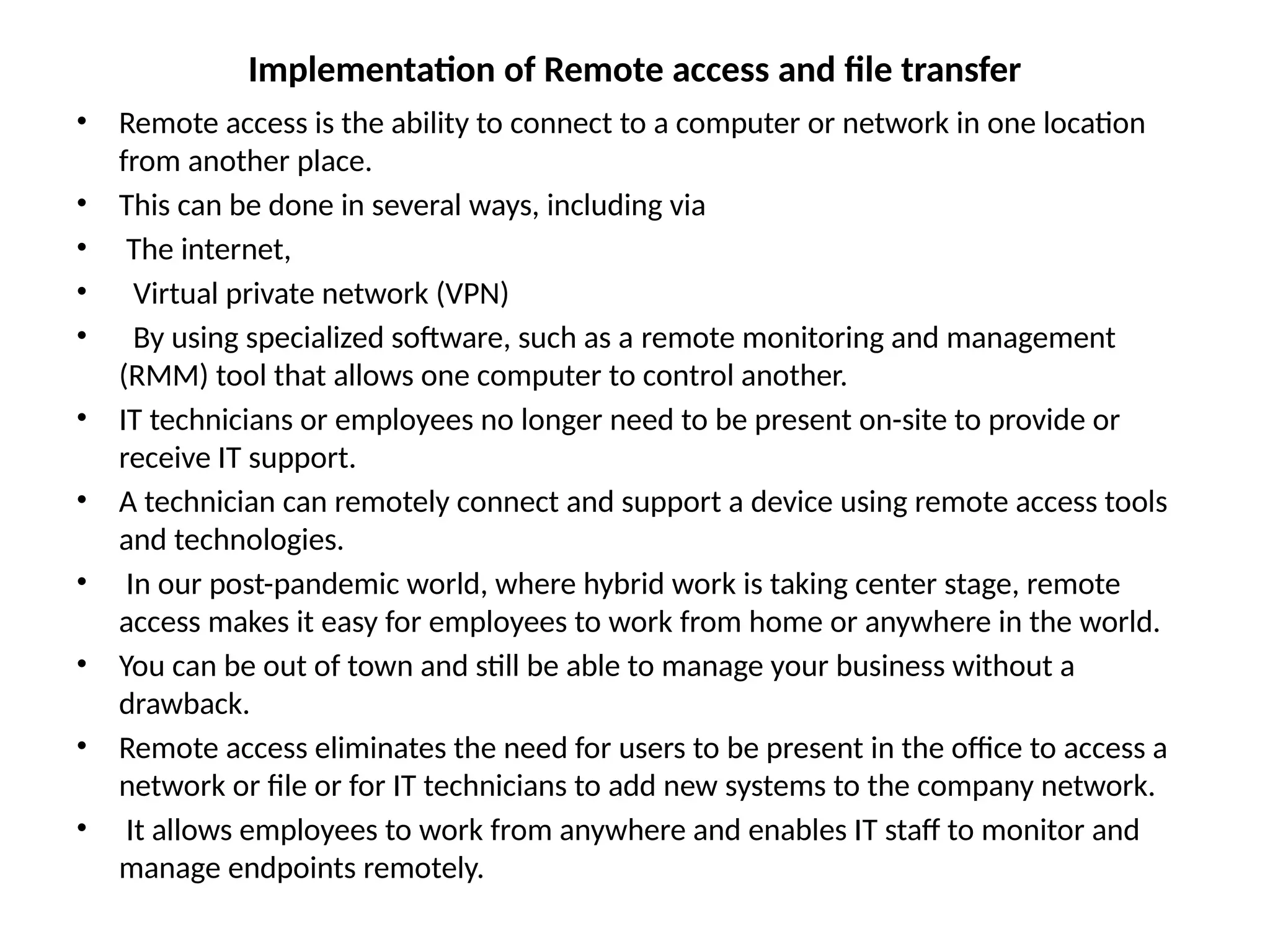 Implementation of Remote access and file transfer
• Remote access is the ability to connect to a computer or network in one location
from another place.
• This can be done in several ways, including via
• The internet,
• Virtual private network (VPN)
• By using specialized software, such as a remote monitoring and management
(RMM) tool that allows one computer to control another.
• IT technicians or employees no longer need to be present on-site to provide or
receive IT support.
• A technician can remotely connect and support a device using remote access tools
and technologies.
• In our post-pandemic world, where hybrid work is taking center stage, remote
access makes it easy for employees to work from home or anywhere in the world.
• You can be out of town and still be able to manage your business without a
drawback.
• Remote access eliminates the need for users to be present in the office to access a
network or file or for IT technicians to add new systems to the company network.
• It allows employees to work from anywhere and enables IT staff to monitor and
manage endpoints remotely.
 