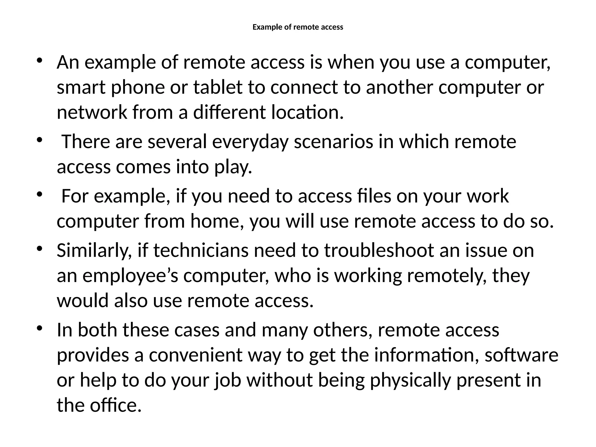 Example of remote access
• An example of remote access is when you use a computer,
smart phone or tablet to connect to another computer or
network from a different location.
• There are several everyday scenarios in which remote
access comes into play.
• For example, if you need to access files on your work
computer from home, you will use remote access to do so.
• Similarly, if technicians need to troubleshoot an issue on
an employee’s computer, who is working remotely, they
would also use remote access.
• In both these cases and many others, remote access
provides a convenient way to get the information, software
or help to do your job without being physically present in
the office.
 