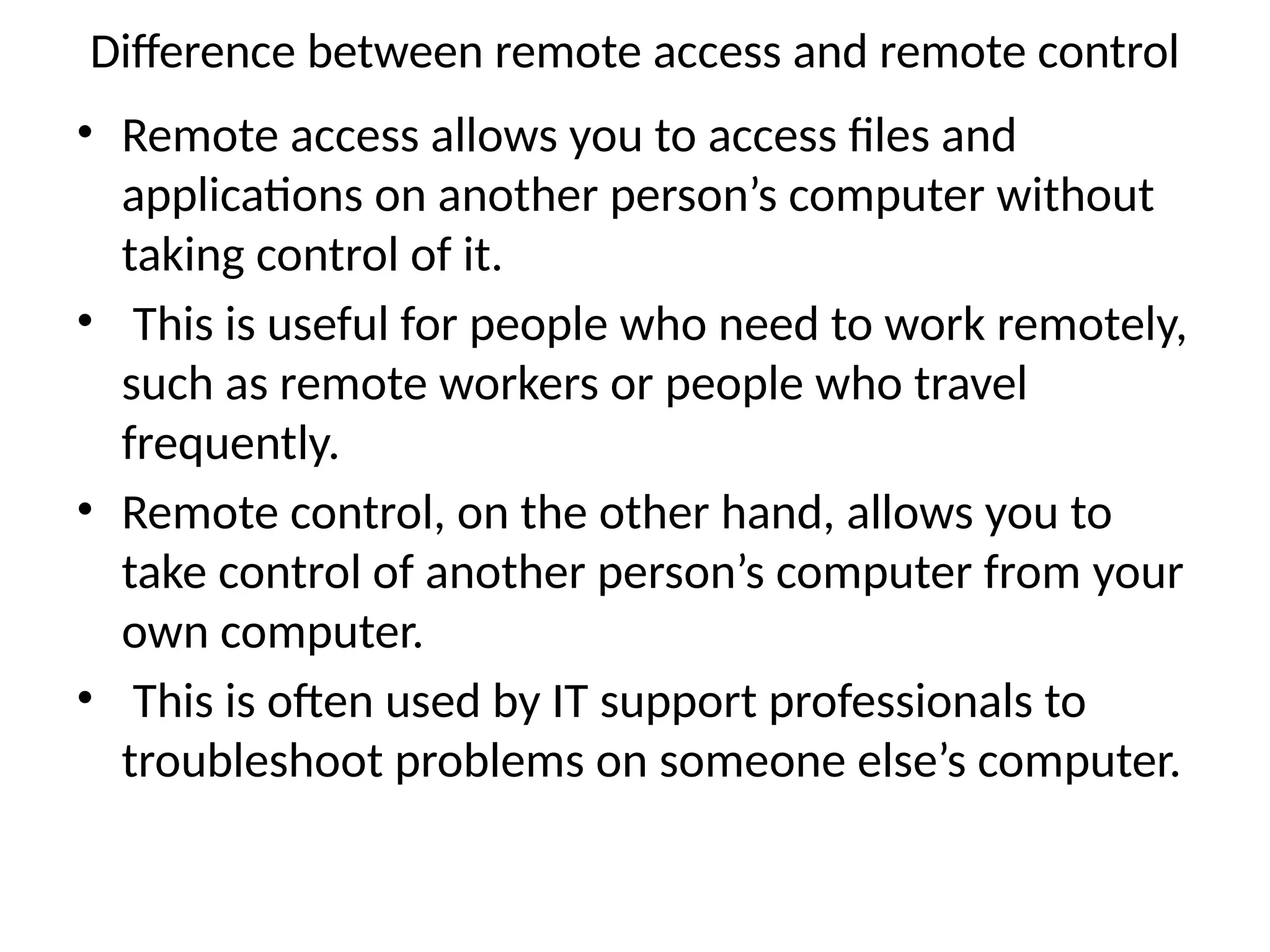 Difference between remote access and remote control
• Remote access allows you to access files and
applications on another person’s computer without
taking control of it.
• This is useful for people who need to work remotely,
such as remote workers or people who travel
frequently.
• Remote control, on the other hand, allows you to
take control of another person’s computer from your
own computer.
• This is often used by IT support professionals to
troubleshoot problems on someone else’s computer.
 