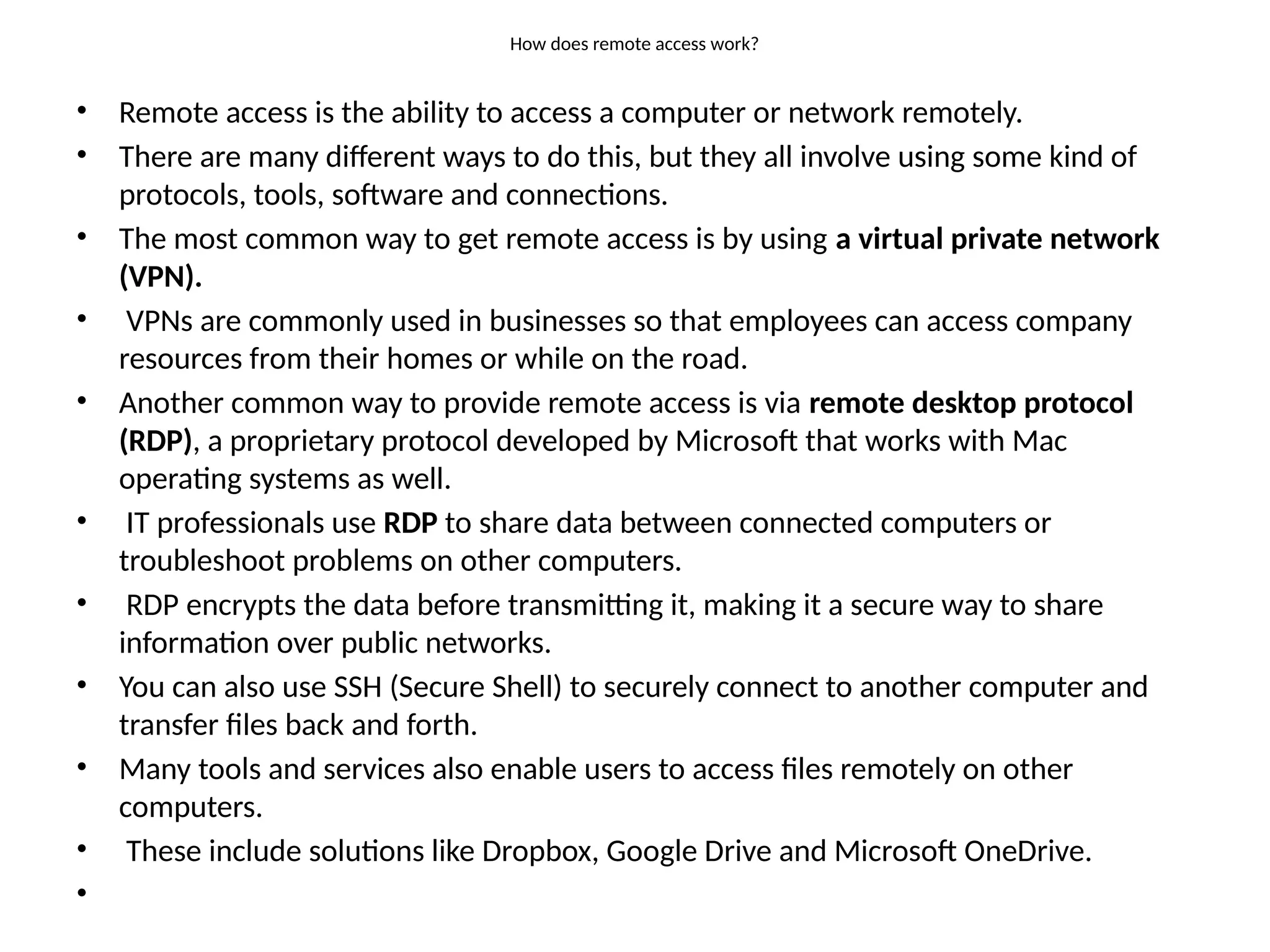 How does remote access work?
• Remote access is the ability to access a computer or network remotely.
• There are many different ways to do this, but they all involve using some kind of
protocols, tools, software and connections.
• The most common way to get remote access is by using a virtual private network
(VPN).
• VPNs are commonly used in businesses so that employees can access company
resources from their homes or while on the road.
• Another common way to provide remote access is via remote desktop protocol
(RDP), a proprietary protocol developed by Microsoft that works with Mac
operating systems as well.
• IT professionals use RDP to share data between connected computers or
troubleshoot problems on other computers.
• RDP encrypts the data before transmitting it, making it a secure way to share
information over public networks.
• You can also use SSH (Secure Shell) to securely connect to another computer and
transfer files back and forth.
• Many tools and services also enable users to access files remotely on other
computers.
• These include solutions like Dropbox, Google Drive and Microsoft OneDrive.
•
 