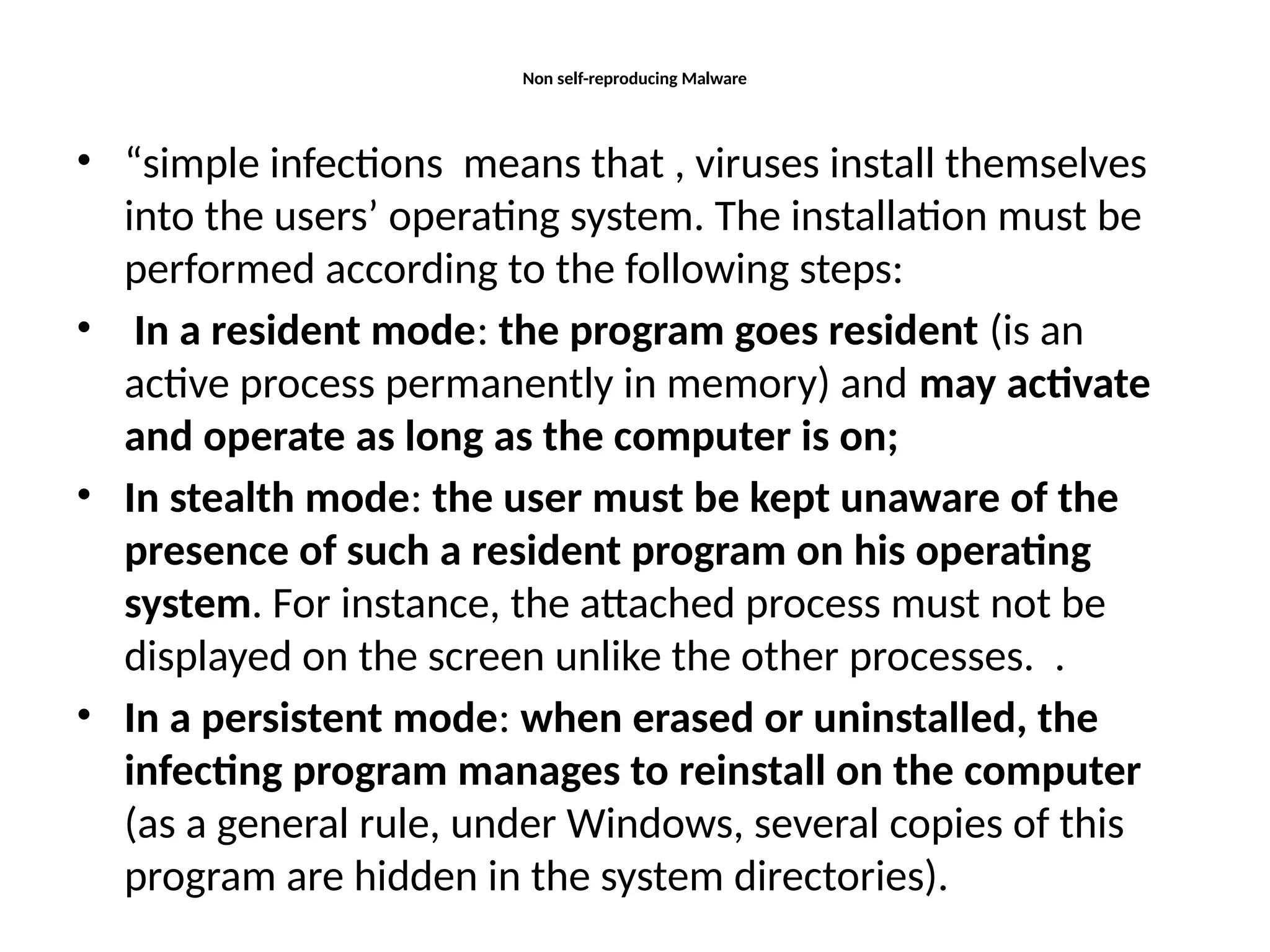 Non self-reproducing Malware
• “simple infections means that , viruses install themselves
into the users’ operating system. The installation must be
performed according to the following steps:
• In a resident mode: the program goes resident (is an
active process permanently in memory) and may activate
and operate as long as the computer is on;
• In stealth mode: the user must be kept unaware of the
presence of such a resident program on his operating
system. For instance, the attached process must not be
displayed on the screen unlike the other processes. .
• In a persistent mode: when erased or uninstalled, the
infecting program manages to reinstall on the computer
(as a general rule, under Windows, several copies of this
program are hidden in the system directories).
 