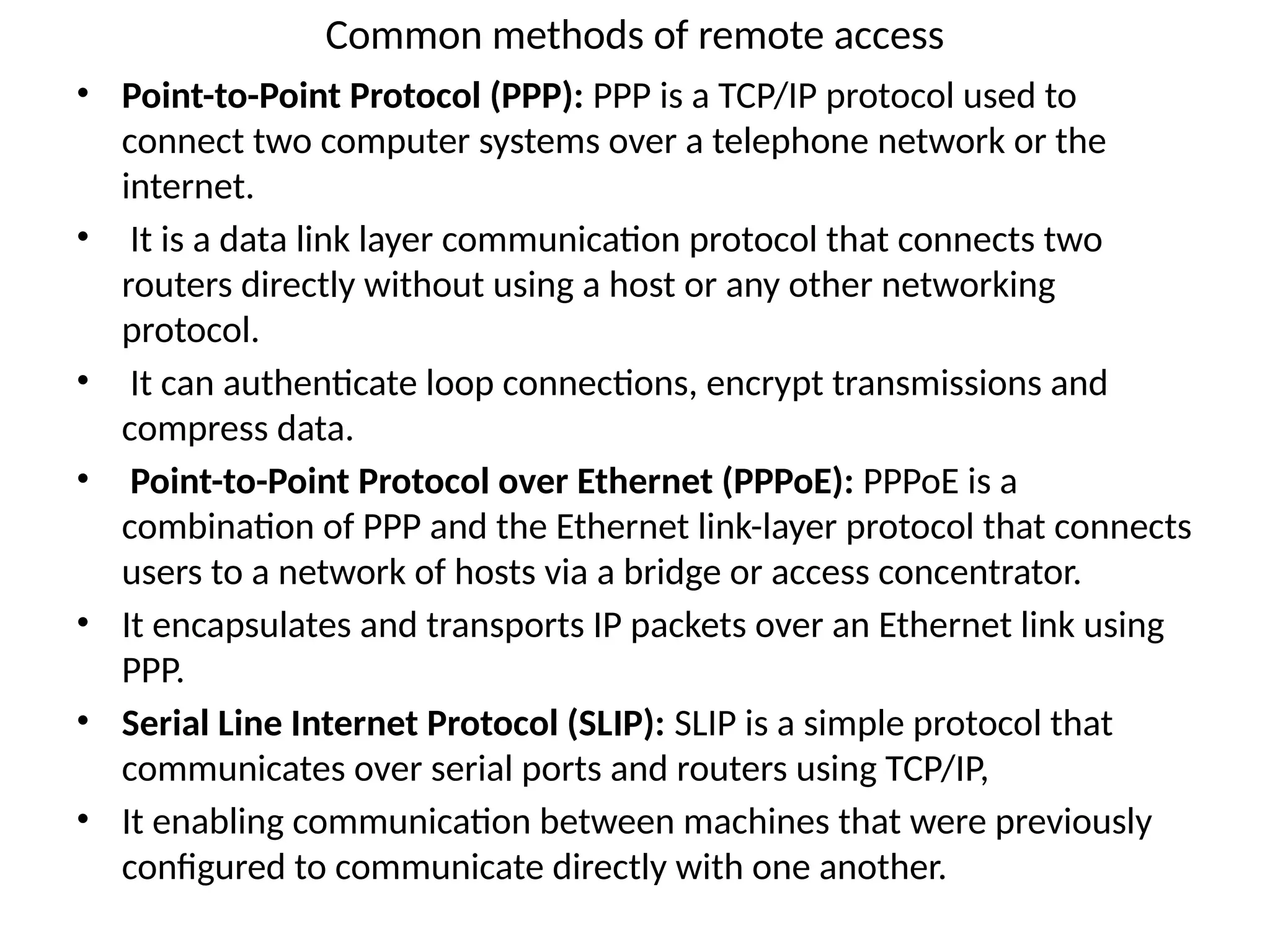 Common methods of remote access
• Point-to-Point Protocol (PPP): PPP is a TCP/IP protocol used to
connect two computer systems over a telephone network or the
internet.
• It is a data link layer communication protocol that connects two
routers directly without using a host or any other networking
protocol.
• It can authenticate loop connections, encrypt transmissions and
compress data.
• Point-to-Point Protocol over Ethernet (PPPoE): PPPoE is a
combination of PPP and the Ethernet link-layer protocol that connects
users to a network of hosts via a bridge or access concentrator.
• It encapsulates and transports IP packets over an Ethernet link using
PPP.
• Serial Line Internet Protocol (SLIP): SLIP is a simple protocol that
communicates over serial ports and routers using TCP/IP,
• It enabling communication between machines that were previously
configured to communicate directly with one another.
 