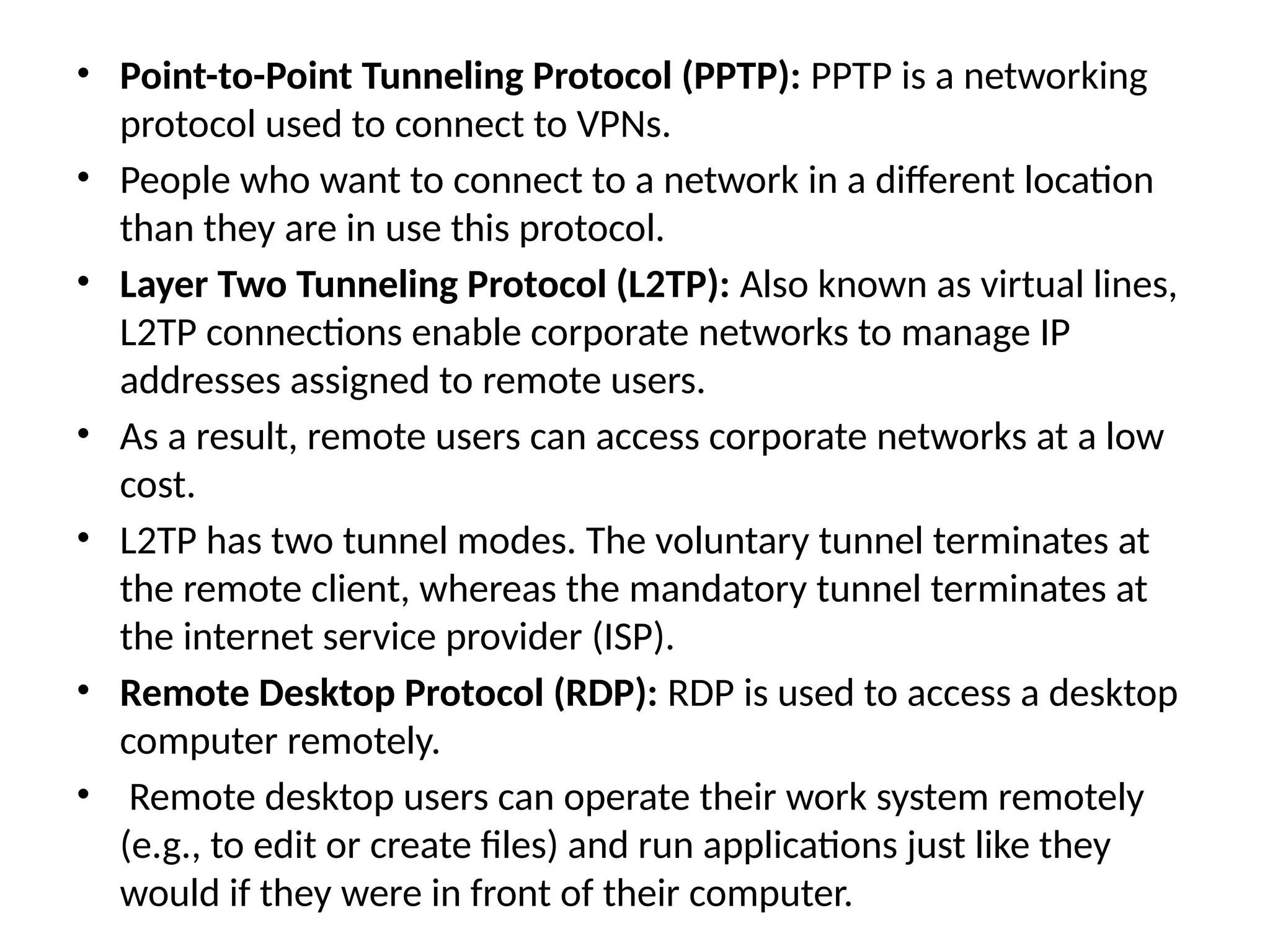 • Point-to-Point Tunneling Protocol (PPTP): PPTP is a networking
protocol used to connect to VPNs.
• People who want to connect to a network in a different location
than they are in use this protocol.
• Layer Two Tunneling Protocol (L2TP): Also known as virtual lines,
L2TP connections enable corporate networks to manage IP
addresses assigned to remote users.
• As a result, remote users can access corporate networks at a low
cost.
• L2TP has two tunnel modes. The voluntary tunnel terminates at
the remote client, whereas the mandatory tunnel terminates at
the internet service provider (ISP).
• Remote Desktop Protocol (RDP): RDP is used to access a desktop
computer remotely.
• Remote desktop users can operate their work system remotely
(e.g., to edit or create files) and run applications just like they
would if they were in front of their computer.
 