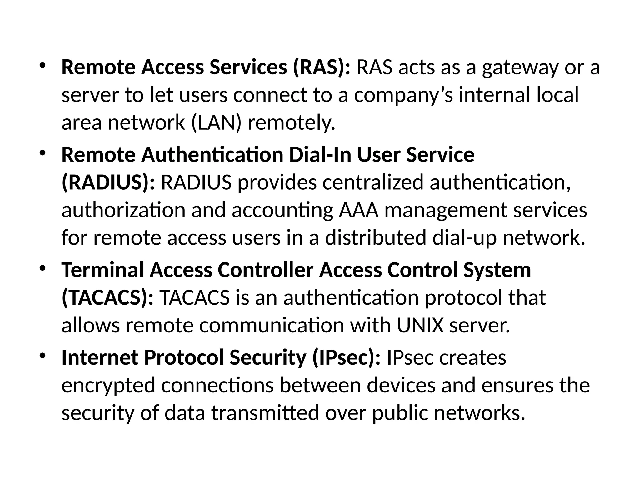 • Remote Access Services (RAS): RAS acts as a gateway or a
server to let users connect to a company’s internal local
area network (LAN) remotely.
• Remote Authentication Dial-In User Service
(RADIUS): RADIUS provides centralized authentication,
authorization and accounting AAA management services
for remote access users in a distributed dial-up network.
• Terminal Access Controller Access Control System
(TACACS): TACACS is an authentication protocol that
allows remote communication with UNIX server.
• Internet Protocol Security (IPsec): IPsec creates
encrypted connections between devices and ensures the
security of data transmitted over public networks.
 