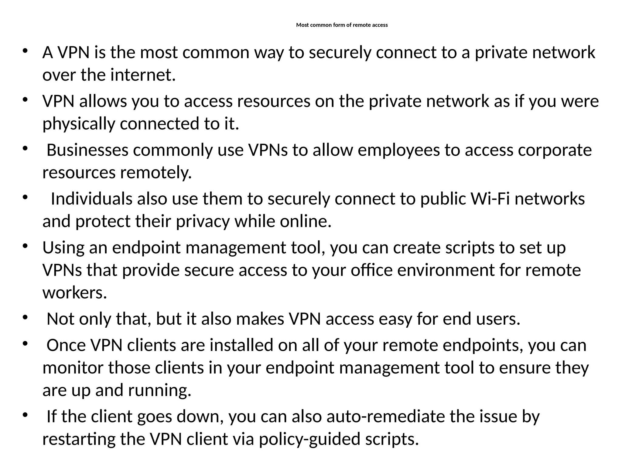 Most common form of remote access
• A VPN is the most common way to securely connect to a private network
over the internet.
• VPN allows you to access resources on the private network as if you were
physically connected to it.
• Businesses commonly use VPNs to allow employees to access corporate
resources remotely.
• Individuals also use them to securely connect to public Wi-Fi networks
and protect their privacy while online.
• Using an endpoint management tool, you can create scripts to set up
VPNs that provide secure access to your office environment for remote
workers.
• Not only that, but it also makes VPN access easy for end users.
• Once VPN clients are installed on all of your remote endpoints, you can
monitor those clients in your endpoint management tool to ensure they
are up and running.
• If the client goes down, you can also auto-remediate the issue by
restarting the VPN client via policy-guided scripts.
 