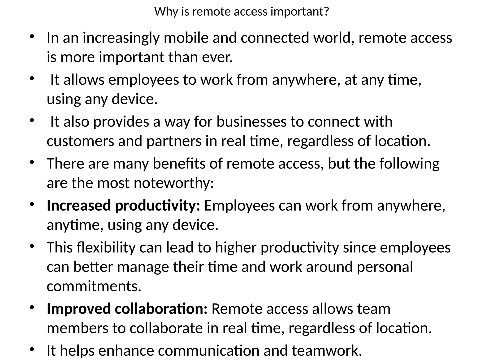 Why is remote access important?
• In an increasingly mobile and connected world, remote access
is more important than ever.
• It allows employees to work from anywhere, at any time,
using any device.
• It also provides a way for businesses to connect with
customers and partners in real time, regardless of location.
• There are many benefits of remote access, but the following
are the most noteworthy:
• Increased productivity: Employees can work from anywhere,
anytime, using any device.
• This flexibility can lead to higher productivity since employees
can better manage their time and work around personal
commitments.
• Improved collaboration: Remote access allows team
members to collaborate in real time, regardless of location.
• It helps enhance communication and teamwork.
 